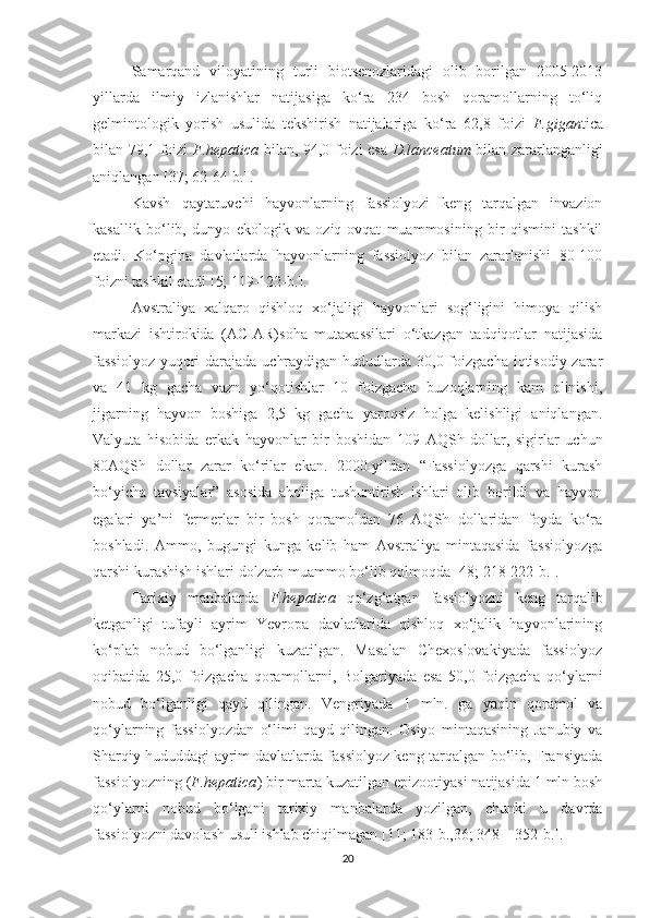 Samarqand   viloyatining   turli   biotsenozlaridagi   olib   borilgan   2005-2013
yillarda   ilmiy   izlanishlar   natijasiga   ko‘ra   234   bosh   qoramollarning   to‘liq
gelmintologik   yorish   usulida   tekshirish   natijalariga   ko‘ra   62,8   foizi   F.gigan tica
bilan 79,1 foizi   F.hepatica   bilan, 94,0 foizi esa   D.lanceatum   bilan zararlanganligi
aniqlangan [37; 62-64-b.].
Kavsh   qaytaruvchi   hayvonlarning   fassiolyozi   keng   tarqalgan   invazion
kasallik   bo‘lib,   dunyo   ekologik   va   oziq-ovqat   muammosining   bir   qismini   tashkil
etadi.   Ko‘pgina   davlatlarda   hayvonlarning   fassiolyoz   bilan   zararlanishi   80-100
foizni tashkil etadi [5; 119-122-b.].
Avstraliya   xalqaro   qishloq   xo‘jaligi   hayvonlari   sog‘ligini   himoya   qilish
markazi   ishtirokida   (ACIAR)soha   mutaxassilari   o‘tkazgan   tadqiqotlar   natijasida
fassiolyoz yuqori darajada uchraydigan hududlarda 30,0 foizgacha iqtisodiy zarar
va   41   kg   gacha   vazn   yo‘qotishlar   10   foizgacha   buzoqlarning   kam   olinishi,
jigarning   hayvon   boshiga   2,5   kg   gacha   yaroqsiz   holga   kelishligi   aniqlangan.
Valyuta   hisobida   erkak   hayvonlar   bir   boshidan   109   AQSh   dollar,   sigirlar   uchun
80AQSh   dollar   zarar   ko‘rilar   ekan.   2000-yildan   “Fassiolyozga   qarshi   kurash
bo‘yicha   tavsiyalar”   asosida   aholiga   tushuntirish   ishlari   olib   borildi   va   hayvon
egalari   ya’ni   fermerlar   bir   bosh   qoramoldan   76   AQSh   dollaridan   foyda   ko‘ra
boshladi.   Ammo,   bugungi   kunga   kelib   ham   Avstraliya   mintaqasida   fassiolyozga
qarshi kurashish ishlari dolzarb muammo bo‘lib qolmoqda [48; 218-222-b.].
Tarixiy   manbalarda   F.hepatica   qo‘zg‘atgan   fassiolyozni   keng   tarqalib
ketganligi   tufayli   ayrim   Yevropa   davlatlarida   qishloq   xo‘jalik   hayvonlarining
ko‘plab   nobud   bo‘lganligi   kuzatilgan.   Masalan   Chexoslovakiyada   fassiolyoz
oqibatida   25,0   foizgacha   qoramollarni,   Bolgariyada   esa   50,0   foizgacha   qo‘ylarni
nobud   bo‘lganligi   qayd   qilingan.   Vengriyada   1   mln.   ga   yaqin   qoramol   va
qo‘ylarning   fassiolyozdan   o‘limi   qayd   qilingan.   Osiyo   mintaqasining   Janubiy   va
Sharqiy hududdagi ayrim davlatlarda fassiolyoz keng tarqalgan bo‘lib, Fransiyada
fassiolyozning ( F.hepatica ) bir marta kuzatilgan epizootiyasi natijasida 1 mln bosh
qo‘ylarni   nobud   bo‘lgani   tarixiy   manbalarda   yozilgan,   chunki   u   davrda
fassiolyozni davolash usuli ishlab chiqilmagan [11; 183-b.,36; 348 – 352-b.].
20 