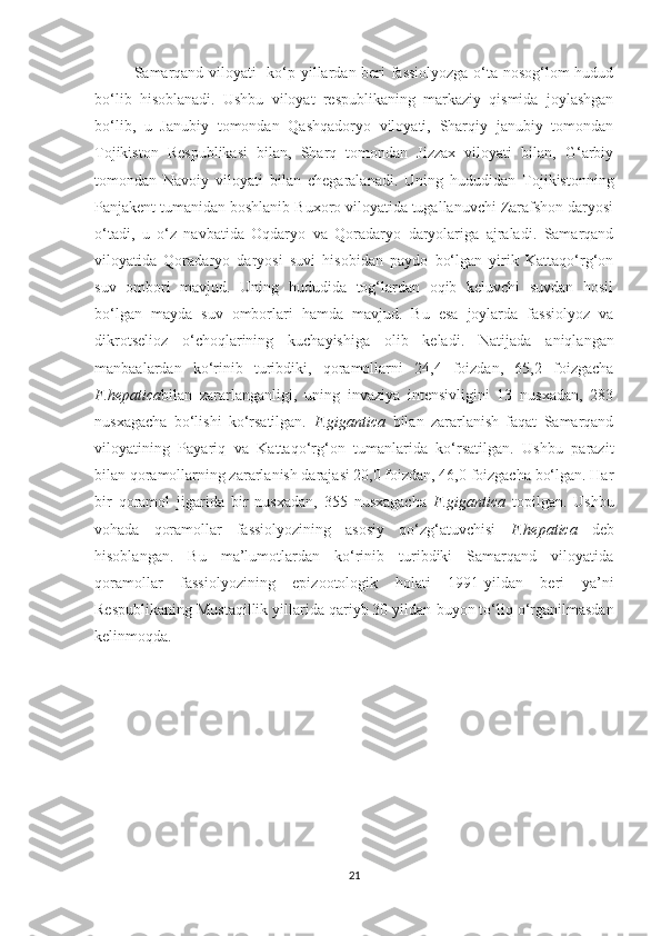 Samarqand viloyati   ko‘p yillardan beri fassiolyozga o‘ta nosog‘lom hudud
bo‘lib   hisoblanadi.   Ushbu   viloyat   respublikaning   markaziy   qismida   joylashgan
bo‘lib,   u   Janubiy   tomondan   Qashqadoryo   viloyati,   Sharqiy   janubiy   tomondan
Tojikiston   Respublikasi   bilan,   Sharq   tomondan   Jizzax   viloyati   bilan,   G‘arbiy
tomondan   Navoiy   viloyati   bilan   chegaralanadi.   Uning   hududidan   Tojikistonning
Panjakent tumanidan boshlanib Buxoro viloyatida tugallanuvchi Zarafshon daryosi
o‘tadi,   u   o‘z   navbatida   Oqdaryo   va   Qoradaryo   daryolariga   ajraladi.   Samarqand
viloyatida   Qoradaryo   daryosi   suvi   hisobidan   paydo   bo‘lgan   yirik   Kattaqo‘rg‘on
suv   ombori   mavjud.   Uning   hududida   tog‘lardan   oqib   keluvchi   suvdan   hosil
bo‘lgan   mayda   suv   omborlari   hamda   mavjud.   Bu   esa   joylarda   fassiolyoz   va
dikrotselioz   o‘choqlarining   kuchayishiga   olib   keladi.   Natijada   aniqlangan
manbaalardan   ko‘rinib   turibdiki,   qoramollarni   24,4   foizdan,   65,2   foizgacha
F.hepatica bilan   zararlanganligi,   uning   invaziya   intensivligini   13   nusxadan,   283
nusxagacha   bo‘lishi   ko‘rsatilgan.   F.gigantica   bilan   zararlanish   faqat   Samarqand
viloyatining   Payariq   va   Kattaqo‘rg‘on   tumanlarida   ko‘rsatilgan.   Ushbu   parazit
bilan qoramollarning zararlanish darajasi 20,0 foizdan, 46,0 foizgacha bo‘lgan. Har
bir   qoramol   jigarida   bir   nusxadan,   355   nusxagacha   F.gigantica   topilgan.   Ushbu
vohada   qoramollar   fassiolyozining   asosiy   qo‘zg‘atuvchisi   F.hepatica   deb
hisoblangan.   Bu   ma’lumotlardan   ko‘rinib   turibdiki   Samarqand   viloyatida
qoramollar   fassiolyozining   epizootologik   holati   1991-yildan   beri   ya’ni
Respublikaning Mustaqillik yillarida qariyb 30 yildan  buyon  to‘liq o‘rganilmasdan
kelinmoqda.    
21 