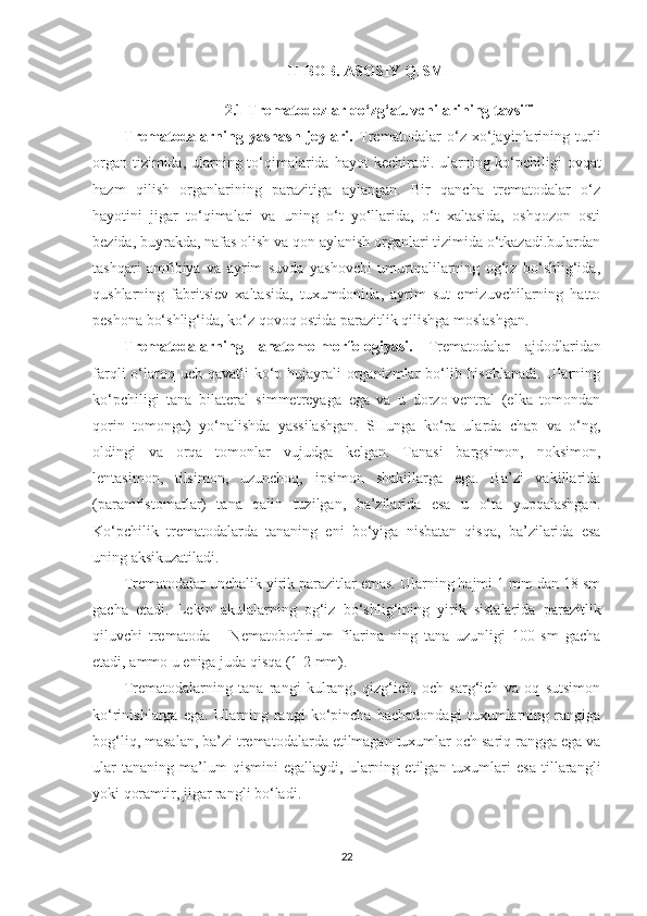 II -BOB.   ASOSIY QISM
2.1  Trematodozlar qo‘zg‘atuvchilarining tavsifi
Trematodalarning   yashash   joylari.   Trematodalar   o‘z   xo‘jayinlarining   turli
organ tizimida, ularning to‘qimalarida   hayot kechiradi. ularning ko‘pchiligi ovqat
hazm   qilish   organlarining   parazitiga   aylangan.   Bir   qancha   trematodalar   o‘z
hayotini   jigar   to‘qimalari   va   uning   o‘t   yo‘llarida,   o‘t   xaltasida,   oshqozon   osti
bezida, buyrakda, nafas olish va qon aylanish organlari tizimida o‘tkazadi.bulardan
tashqari   amfibiya   va   ayrim   suvda   yashovchi   umurtqalilarning   og‘iz   bo‘shlig‘ida,
qushlarning   fabritsiev   xaltasida,   tuxumdonida,   ayrim   sut   emizuvchilarning   hatto
peshona bo‘shlig‘ida, ko‘z qovoq ostida parazitlik qilishga moslashgan.
Trematodalarning   anatomo-morfologiyasi.   Trematodalar   ajdodlaridan
farqli  o‘laroq uch qavatli  ko‘p hujayrali  organizmlar  bo‘lib hisoblanadi.  Ularning
ko‘pchiligi   tana   bilateral   simmetreyaga   ega   va   u   dorzo-ventral   (elka   tomondan
qorin   tomonga)   yo‘nalishda   yassilashgan.   SHunga   ko‘ra   ularda   chap   va   o‘ng,
oldingi   va   orqa   tomonlar   vujudga   kelgan.   Tanasi   bargsimon,   noksimon,
lentasimon,   tilsimon,   uzunchoq,   ipsimon   shakillarga   ega.   Ba’zi   vakillarida
(paramfistomatlar)   tana   qalin   tuzilgan,   ba’zilarida   esa   u   o‘ta   yupqalashgan.
Ko‘pchilik   trematodalarda   tananing   eni   bo‘yiga   nisbatan   qisqa,   ba’zilarida   esa
uning aksikuzatiladi. 
Trematodalar unchalik yirik parazitlar emas. Ularning hajmi 1 mm dan 18 sm
gacha   etadi.   Lekin   akulalarning   og‘iz   bo‘shlig‘ining   yirik   sistalarida   parazitlik
qiluvchi   trematoda   –   Nematobothrium   filarina   ning   tana   uzunligi   100   sm   gacha
etadi, ammo u eniga juda qisqa (1-2 mm). 
Trematodalarning   tana   rangi   kulrang,   qizg‘ich,   och   sarg‘ich   va   oq   sutsimon
ko‘rinishlarga   ega.   Ularning   rangi   ko‘pincha   bachadondagi   tuxumlarning   rangiga
bog‘liq, masalan, ba’zi trematodalarda etilmagan tuxumlar och sariq rangga ega va
ular   tananing   ma’lum   qismini   egallaydi,   ularning   etilgan   tuxumlari   esa   tillarangli
yoki qoramtir, jigar rangli bo‘ladi.
22 