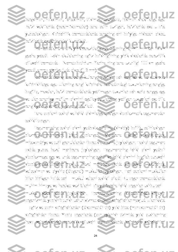 bargsimon,   noksimon,   lentasimon,   tilsimon,   uzunchoq,   ipsimon   shakillarga   ega.
Ba’zi   vakillarida   (paramfistomatlar)   tana   qalin   tuzilgan,   ba’zilarida   esa   u   o‘ta
yupqalashgan.   Ko‘pchilik   trematodalarda   tananing   eni   bo‘yiga   nisbatan   qisqa,
ba’zilarida esa uning aksi   kuzatiladi. 
Trematodalar unchalik yirik parazitlar emas. Ularning hajmi 1 mm dan 18 sm
gacha   y etadi.   Lekin   akulalarning   og‘iz   bo‘shlig‘ining   yirik   sistalarida   parazitlik
qiluvchi   trematoda   –   Nematobothrium   filarina   ning   tana   uzunligi   100   sm   gacha
yetadi, ammo u eniga juda qisqa (1-2 mm). 
Trematodalarning   tana   rangi   kulrang,   qizg‘ish,   och   sarg‘ish   va   oq   sutsimon
ko‘rinishlarga   ega.   Ularning   rangi   ko‘pincha   bachadondagi   tuxumlarning   rangiga
bog‘liq,  masalan,  ba’zi  trematodalarda  yetilmagan  tuxumlar  och  sariq  rangga  ega
va   ular   tananing   ma’lum   qismini   egallaydi,   ularning   yetilgan   tuxumlari   esa   tilla
rangli yoki qoramtir, jigar rangli bo‘ladi.
Tana qoplami  tashqi  va ichki  qisimlarga ajralgan sitoplazmatik tegumentdan
tashkil topgan.
Tegumentning   tashqi   qismi   yadrosiz   to‘qima   (sinsitiy)   bo‘lib,   qalinlashgan
plazmatik   membrana   bilan   qoplangan.   Menbrana   ostida   vakuolalardan,
mitaxondriya va turli granulalardan iborat sitoplazma joylashgan. Tashqi tegument
ostida   yupqa   bazal   menbrana   joylashgan.   Tegumentning   ichki   qismi   yadroli
sitoplazmaga   ega   va   unda  tegumentning   tashqi   va  ichki   qismini   bog‘lab   turuvchi
sitoplazmatik   tomirlar   mavjud.   Bazal   menbrana   ostida   uch   qavat   –   uzunchoq,
xalqasimon   va   qiyshiq   (dioganal)   muskullar   joylashgan.   Teri   qaplami   muskullar
bilan birikgan holda teri – muskul xaltani tashkil  qiladi. Bu organ trematodalarda
muhim   himoya   va   harakat   vazifalarini   o‘taydi.barcha   ichki   organlar   ushbu   teri   –
muskul   xalta   ichida   joylashgan.   Trematodalarning   ko‘pchiligida   xo‘jayin
organizmida yopishib turish uchun xizmat qiluvchi so‘rg‘ichlar mavjud. Ular ikkita
–  og‘iz  va   qorin  so‘rg‘ichlardan   (distomatidli   tip)   yoki   bitta   (monostomatidli   tip)
so‘rg‘ichdan   iborat.   Yopiq   organlarda   (qon   aylanish   tizimida   yoki   qushlarning
havo   xaltachalarida)   parazitlik   qiluvchi   trematodalarda   ko‘pincha   so‘rg‘ichlari
24 