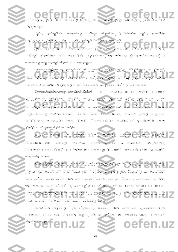 bo‘lmaydi,   yoki   kam   taraqqiy   etgan,   hatto   reduksiyaga   uchragan,   juda   kuchsiz
rivojlangan.
Og‘iz   so‘rg‘ichi   tananing   oldingi   qismida,   ko‘pincha   og‘iz   atrofida
joylashgan, shunga ko‘ra u og‘iz so‘rg‘ichi deb yuritiladi.
Qorin   so‘rg‘ichi   trematodalarning   qorin   osti   tomonida,   o‘rta   chiziq   bo‘lab,
oldingi   qismidan   turli   masofada   joylashgan,   ayrimlarida   (paramfistomalar)   u
tananing eng oxirgi qismida o‘rnashgan.
Trematodalarning   so‘rg‘ichlari   ularni   sudralib   harakat   qilishida   ham   ishtirok
etadi.   Buday   holat   ayniqsa   qishloq   xo‘jalik   hayvonlarining   jigar   o‘t   yo‘llarida
parazitlik qiluvchi voyaga yetgan fassiolalarda yaqqol ko‘zga tashlanadi.
Trematodalarning   muskul   tizimi   –   teri   –   muskul   xaltani   tashkil   qiluvchi
xalqasimon,   bo‘ylama,   qiyshiq   muskullardan   tashqari   yelka   tomondan   qorin
tomonga   tortilgan   muskullardan   hamda   maxsus   vazifalarni   bajaruvchi   ichki
organlarning   muskullaridan   iborat.   Ular   so‘rg‘ichlar,   muhim   jinsiy   organlar
tarkibidagi   muskullar   ham   kiradi.   Trematodalar   muskullari   yordamida   tana
shaklini o‘zgartirishi mumkin.
Muskul   tizimi   turli   trematodalarda   turlicha   taraqqiy   etgan.   Masalan
Dicrocoeliidae   oilasiga   mansub   trematodalarda   u   kuchsiz   rivojlangan,
Paramphistomatidae Gastrothylacidae oilalariga kiruvchi trematodalarda esa kuchli
taraqqiy etgan.
Nerv tizimi  – barcha trematodalarda markazlashgan bo‘lib, u tamoq yonlarida
joylashgan va bir-biri bilan tutashgan bir juft nerv ganglyasi (tuguni) dan va undan
tana bo‘lab tarqaluvchi nerv tomirlardan tashkil topgan. Oldingi tomirlar bir, ikki,
ayrimlarida  uch  juft   bo‘lib,  ular   og‘iz  so‘rg‘ichi   qismida  kuchli  shoxlanib   ketadi.
Orqa   nerv   tomirlar   ko‘pincha   uch   juft   (qorin,   bel   va   yon   tomirlar)   bo‘ladi,   ular
orasida qorin nerv tomirlar kuchli taraqqiy etgan.
Parazitlik   hayot   yo‘liga   o‘tganligi   sababli   nerv   tomirlari,   ajdodlarinikiga
nisbatan,   biroz   sust   taraqqiy   etgan,   ularda   ko‘zlar   va   maxsus   sezgi   organlari
rivojlanmagan.
25 