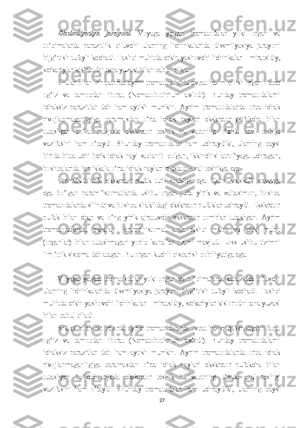 Dissimilyasiya   jarayoni .   Voyaga   yetgan   trematodalar   yoki   organ   va
to‘qimalarda   parazitlik   qiluvchi   ularning   lichinkalarida   dissmilyasiya   jarayoni
bijg‘itish tufayli kechadi. Tashqi muhitda erkin yashovchi lichinkalar – miratsidiy,
serkariylar kislorodni tana yuzasi bilan qabul qiladi.
Shular bilan bir qatorda ayrim trematodalarda ovqat hazim qilish organi faqat
og‘iz   va   tamoqdan   iborat   (Nematobothrium   avlodi).   Bunday   trematodalarni
ichaksiz   parazitlar   deb   ham   aytish   mumkin.   Ayrim   trematodalarda   orqa   ichak
rivojlanmaganligiga   qaramasdan   o‘rta   ichak   naylari   ekskretor   pufakcha   bilan
tutashgan   bo‘ladi.natijada   ekskretor   teshik   bu   vaqtning   o‘zida   anal   teshigi
vazifasini   ham   o‘taydi.   Shunday   trematodalar   ham   uchraydiki,   ularning   qaysi
birida   bitta   uchi   berk   ichak   nayi   saqlanib   qolgan,   ikkinchisi   atrofiyaga   uchragan,
boshqalarida har ikkala o‘rta ichak naylari mustaqil anal teshikga ega.
Trematodalarda   ekskretor   pufak   turli   shakilga   ega.   Qalin   muskulli   qavatga
ega   bo‘lgan   paramfistomatlarda   ushbu   organ   juda   yirik   va   xaltasimon,   boshqa
trematodalarda silindr va boshqa shakildagi ekskretor pufaklar uchraydi. Ekskretor
pufak   bilan   chap   va   o‘ng   yirik   ajratuvchi   ekskretor   tomirlar   tutashgan.   Ayrim
trematodalarda,   masalan   Paramphistomat   larda   tashqi   muhit   va   ichki   muhit
(organlar)   bilan   tutashmagan   yopiq   kanallar   tizimi   mavjud.   Loss   ushbu   tizimni
limfotik sistema deb atagan. Bu organ kuchli qisqarish qobiliyatiga ega.
Voyaga   yetgan   trematodalar   yoki   organ   va   to‘qimalarda   parazitlik   qiluvchi
ularning   lichinkalarida   dissmilyasiya   jarayoni   bijg‘itish   tufayli   kechadi.   Tashqi
muhitda erkin yashovchi lichinkalar – miratsidiy, serkariylar kislorodni tana yuzasi
bilan qabul qiladi.
Shular bilan bir qatorda ayrim trematodalarda ovqat hazim qilish organi faqat
og‘iz   va   tamoqdan   iborat   (Nematobothrium   avlodi).   Bunday   trematodalarni
ichaksiz   parazitlar   deb   ham   aytish   mumkin.   Ayrim   trematodalarda   orqa   ichak
rivojlanmaganligiga   qaramasdan   o‘rta   ichak   naylari   ekskretor   pufakcha   bilan
tutashgan   bo‘ladi.natijada   ekskretor   teshik   bu   vaqtning   o‘zida   anal   teshigi
vazifasini   ham   o‘taydi.   Shunday   trematodalar   ham   uchraydiki,   ularning   qaysi
27 