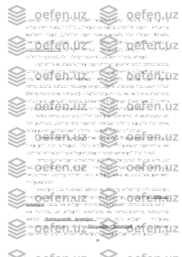 tutashgan   umumiy   urug‘   chiqaruvchi   kanaldan   iborat.   Erkaklik   jinsiy   nayining
so‘ngi qismi muskulli bo‘lib, u jinsiy aloqa paytida qo‘shilish organi – sirrusning
vazifasini   o‘taydi.   Qo‘shilish   organi   maxsus   xaltacha   bilan   o‘ralgan.   Xaltacha
devorida   shira   ishlab   chiqaruvchi   bezlar   mavjud,   ularning   maxsuloti
spermatozoidlarning   faolligini   oshiradi.   Trematodalar,   asosan,   bir   –   biri   bilan
qo‘shilib otalanadi, o‘z – o‘zidan otalanish juda kam hollarda uchraydi.
Urg‘ochilik va erkaklik jinsiy organlarining joylashish  tartibi  trematodalarda
turlicha   bo‘ladi:   birida   bachadon   tananing   oldingi   qismida   bo‘lsa,   boshqasida   u
orqa   va   o‘rta   qismlarini   egallagan   va   u   turlicha   taraqqiy   etgan.   Ayrim
trematodalarda bachadon reduksiyalashgan, qaysiki unda atiga bitta tuxum bo‘ladi
(Schistomatid lar va boshqalar). Urug‘donlar yumoloq, oval va boshqa shakillarda
bo‘ladi yoki ular kuchli darajada darax t simon shakllangan (Fasciola va Clonorchis
oilalarida). Tashqi jinsiy teshiklar tananing turli qismlarida joylashgan. 
Barcha   trematodalar   tana   bo‘lishliqsiz   yoki   parenximali   chuvalchanglar   deb
ham   yuritiladi,   ularning   ichki   organlari   orasidagi   bo‘shliq   suyuqlik   bilan   emas,
balkiy yumshoq biriktiruvchi to‘qima – parenxima bilan to‘ldirilgan.
Trematodozlarning ko‘payishi va rivojlanishi .  Voyaga  y etgan trematodalar
jinsiy   yo‘l   bilan   ko‘payadi.   Oraliq   xo‘jayin   –   mollyuskalar   organizmida   esa
ularning lichinkalarining ko‘payish jarayoni partenogenez yo‘l bilan boradi.
Trematodalar xo‘jayin almashtirish yo‘li bilan rivojlanadi. Shunga ko‘ra ular
ikki,   uch,   hatto   to‘rt   xo‘jayinli   hisoblanadi.   Necha   xo‘jayin   ishtirokida
rivojlanmasin   ularning   birinchi   oraliq   xo‘jayini   suvda   va   quruqlikda   yashovchi
mollyuskalardir. 
Taraqqiyoti   juda   murakkab   kechadi   va   ularning   ko‘pchiligi   to‘rt   taraqqiyot
bosqichiga   ega:   ebriogoniya,   partenogoniya,   sistogoniya,   maritogoniya.   Ebrional
taraqqiyot ,   odatda   ikki   xo‘jayin   ishtirokida   rivojlanuvchi   trematodalarda   tashqi   –
suv   muhitida,   uch   xo‘jayinli   parazitlarda   esa   trematodalarning   bachadonida
kechadi.   Partenogenetik   taraqqiyot         birinchi   oraliq   xo‘jayin   –   mollyuska
organizmida   amalga   oshadi.   Sistogoniya   taraqqiyoti   suv   mollyuskasi
organizmidan   ajralib   chiqqan   serkariylarni   asosiy   xo‘jayin   uchun   yuqumli   holga
29 