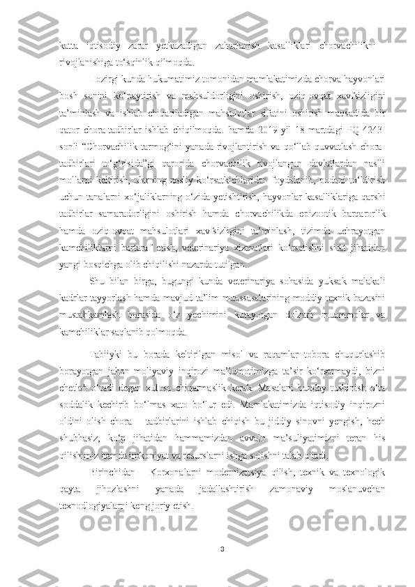 katta   iqtisodiy   zarar   yetkazadigan   zaharlanish   kasalliklari   chorvachilikni
rivojlanishiga to‘sqinlik qilmoqda.
Hozirgi kunda hukumatimiz tomonidan mamlakatimizda chorva hayvonlari
bosh   sonini   ko‘paytirish   va   mahsuldorligini   oshirish,   oziq-ovqat   xavfsizligini
ta’minlash   va   ishlab   chiqariladigan   mahsulotlar   sifatini   oshirish   maqsadida   bir
qator   chora-tadbirlar   ishlab   chiqilmoqda.   hamda   2019-yil   18-martdagi   PQ-4243-
sonli   “Chorvachilik   tarmog‘ini   yanada   rivojlantirish   va   qo‘llab-quvvatlash   chora-
tadbirlari   to‘g‘risida”gi   qarorida   chorvachilik   rivojlangan   davlatlardan   naslli
mollarni   keltirish,   ularning   nasliy   ko‘rsatkichlaridan   foydalanib,   podani   to‘ldirish
uchun  tanalarni   xo‘jaliklarning  o‘zida   yetishtirish,  hayvonlar   kasalliklariga  qarshi
tadbirlar   samaradorligini   oshirish   hamda   chorvachilikda   epizootik   barqarorlik
hamda   oziq-ovqat   mahsulotlari   xavfsizligini   ta’minlash,   tizimda   uchrayotgan
kamchiliklarni   bartaraf   etish,   veterinariya   xizmatlari   ko‘rsatishni   sifat   jihatidan
yangi bosqichga olib chiqilishi nazarda tutilgan. 
Shu   bilan   birga,   bugungi   kunda   veterinariya   sohasida   yuksak   malakali
kadrlar tayyorlash hamda mavjud ta’lim muassasalarining moddiy-texnik bazasini
mustahkamlash   borasida   o‘z   yechimini   kutayotgan   dolzarb   muammolar   va
kamchiliklar saqlanib qolmoqda.
Tabiiyki   bu   borada   keltirilgan   misol   va   raqamlar   tobora   chuqurlashib
borayotgan   jahon   moliyaviy   inqirozi   ma’lumotimizga   ta’sir   ko‘rsatmaydi,   bizni
chetlab   o‘tadi   degan   xulosa   chiqarmaslik   kerak.   Masalani   bunday   tushinish   o‘ta
soddalik   kechirib   bo‘lmas   x ato   bo‘lur   edi.   Mamlakatimizda   iqtisodiy   inqirozni
oldini   olish   chora   –   tadbirlarini   ishlab   chiqish   bu   jiddiy   sinovni   yengish,   hech
shubhasiz,   ko‘p   jihatidan   hammamizdan   avvalo   ma’suliyatimizni   teran   his
qilishimiz hamda imkoniyat va resurslarni ishga solishni talab qiladi. 
Birinchidan   –   Korxonalarni   modernizatsiya   qilish,   texnik   va   texnologik
qayta   jihozlashni   yanada   jadallashtirish   zamonaviy   moslanuvchan
texnodlogiyalarni keng joriy etish.
3 