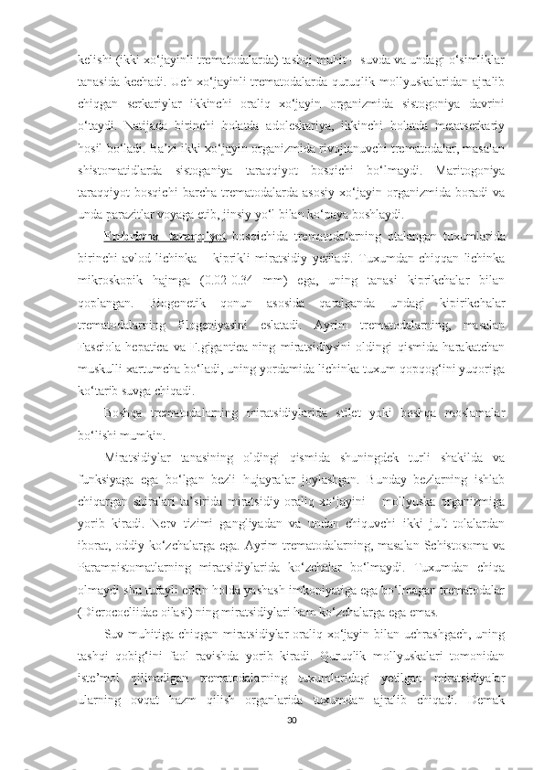 kelishi (ikki xo‘jayinli trematodalarda) tashqi muhit – suvda va undagi o‘simliklar
tanasida kechadi. Uch xo‘jayinli trematodalarda quruqlik mollyuskalaridan ajralib
chiqgan   serkariylar   ikkinchi   oraliq   xo‘jayin   organizmida   sistogoniya   davrini
o‘taydi.   Natijada   birinchi   holatda   adoleskariya,   ikkinchi   holatda   metatserkariy
hosil bo‘ladi. Ba’zi ikki xo‘jayin organizmida rivojlanuvchi trematodalar, masalan
shistomatidlarda   sistoganiya   taraqqiyot   bosqichi   bo‘lmaydi.   Maritogoniya
taraqqiyot   bosqichi   barcha   trematodalarda   asosiy   xo‘jayin   organizmida   boradi   va
unda parazitlar voyaga etib, jinsiy yo‘l bilan ko‘paya boshlaydi.
Embrional   taraqqiyot   bosqichida   trematodalarning   otalangan   tuxumlarida
birinchi   avlod   lichinka   –   kiprikli   miratsidiy   y etiladi.   Tuxumdan   chiqqan   lichinka
mikroskopik   hajmga   (0.02-0.34   mm)   ega,   uning   tanasi   kiprikchalar   bilan
qoplangan.   Biogenetik   qonun   asosida   qaralganda   undagi   kipirikchalar
trematodalarning   filogeniyasini   eslatadi.   Ayrim   trematodalarning,   masalan
Fasciola   hepatica   va   F.gigantica   ning   miratsidiysini   oldingi   qismida   harakatchan
muskulli xartumcha bo‘ladi, uning yordamida lichinka tuxum qopqog‘ini yuqoriga
ko‘tarib suvga chiqadi.
Boshqa   trematodalarning   miratsidiylarida   stilet   yoki   boshqa   moslamalar
bo‘lishi mumkin.
Miratsidiylar   tanasining   oldingi   qismida   shuningdek   turli   shakilda   va
funksiyaga   ega   bo‘lgan   bezli   hujayralar   joylashgan.   Bunday   bezlarning   ishlab
chiqargan   shiralari   ta’sirida   miratsidiy   oraliq   xo‘jayini   –   mollyuska   organizmiga
yorib   kiradi.   Nerv   tizimi   gangliyadan   va   undan   chiquvchi   ikki   juft   tolalardan
iborat, oddiy ko‘zchalarga ega. Ayrim  trematodalarning, masalan  Schistosoma va
Parampistomatlarning   miratsidiylarida   ko‘zchalar   bo‘lmaydi.   Tuxumdan   chiqa
olmaydi shu tufayli erkin holda yashash imkoniyatiga ega bo‘lmagan trematodalar
(Dicrocoeliidae oilasi) ning miratsidiylari ham ko‘zchalarga ega emas.
Suv muhitiga chiqgan  miratsidiylar  oraliq xo‘jayin bilan uchrashgach,  uning
tashqi   qobig‘ini   faol   ravishda   yorib   kiradi.   Quruqlik   mollyuskalari   tomonidan
iste’mol   qilinadigan   trematodalarning   tuxumlaridagi   yetilgan   miratsidiyalar
ularning   ovqat   hazm   qilish   organlarida   tuxumdan   ajralib   chiqadi.   Demak
30 