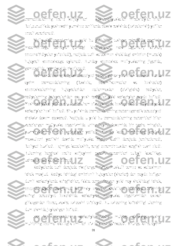 trematodalarning   oraliq   xo‘jayinlari   –   suv   mollyuskalari   miratsidiylar   bilan
faol,quruqlikda yashovchi yumshoq tanlilarda passiv ravishda (oziqalanish) yo‘llar
orqali zararlanadi.
Mollyuska   organizmiga   u   yoki   bu   yo‘l   bilan   tushgan   miratsidiy   regrissiv
metamorfozga   uchraydi   (undagi   kiprikchalar,   nerv   tugunlari,   ko‘zlar,
protonefridiyalar yo‘qoladi), natijada turli xaltasimon shakldagi embrion (murtak)
hujayrali   sporotsistaga   aylanadi.   Bunday   sporotsista   mollyuskaning   jigarida,
gemotselida, mantiyasida rivojlanadi.
Trematodalarning kelgusi taraqqiyoti partenogenez yo‘l bilan kechadi. Bunda
ayrim   trematodalarning   (fassiola,   paramfistomatlar   va   boshqalar)
sporotsistalarining   hujayralaridan   otalanmasdan   (qizligicha)   rediyalar,
rediyalarning   hujayralaridan   esa   yosh   rediyalar   yoki   serkariylar   paydo   bo‘ladi.
Yosh rediyalar     y etilgach, ulardan ham o‘z navbatida boshqa avlod rediyalar yoki
serkariylar hosil bo‘ladi. Shu yo‘sinda trematodalarning partenogenetik taraqqiyoti
cheksiz   davom   etaveradi.   Natijada   u   yoki   bu   trematodalarning   partenitlari   bilan
zararlangan   mollyuska   organizmida   uning   hayoti   davomida   bir   necha   minglab,
yuzminglab   millionlab   serkariylar   yetiladi.   Bunday   katta   miqdordagi   keraksiz
maxsulotni   yetilishi   davrida   mollyuska   organi   kuchli   darajada   jarohatlanadi,
faoliyati  buziladi. Hajmiga kattalashib, rangi qoramtir  tusdan sarg‘ish tusni  oladi.
Bularning   barchasi   oraliq   xo‘jayinni   parazit   partenitlari   tufayli   kasallikga
uchraganidan dalolat bo‘radi.
Rediyalarda   turli   darajada   rivojlangan   og‘iz,   muskulli   tamoq   va   xaltasimon
ichak   mavjud.   Rediya   ichidagi   embrionli   hujayralar   (sharlar)   dan   paydo   bo‘lgan
dumli   serkariylarda   so‘rg‘ichlar,   ikkita   tarmoqlangan   yoki   nay   shaklidagi   ichak,
protonefridiyalar   rivojlanadi   va   jinsiy   organlar   shakillana   boshlaydi.   O‘zining
so‘ngi   taraqqiyot   bosqichida   serkariylar   mollyuska   organizmidan   asosan
glikogendan   iborat,   zaxira   oziqasini   to‘playdi.   Bu   oziqaning   ko‘pchiligi   ularning
dum qismida joylashgan bo‘ladi.
Har   bir   trematodaning   serkariylarinitashqi   muhitga   chiqishga   tashqi
muhitning   optimal   ekologik   omillari   o‘z   ta’sirini   ko‘rsatadi.   Shunga   ko‘ra   ayrim
31 