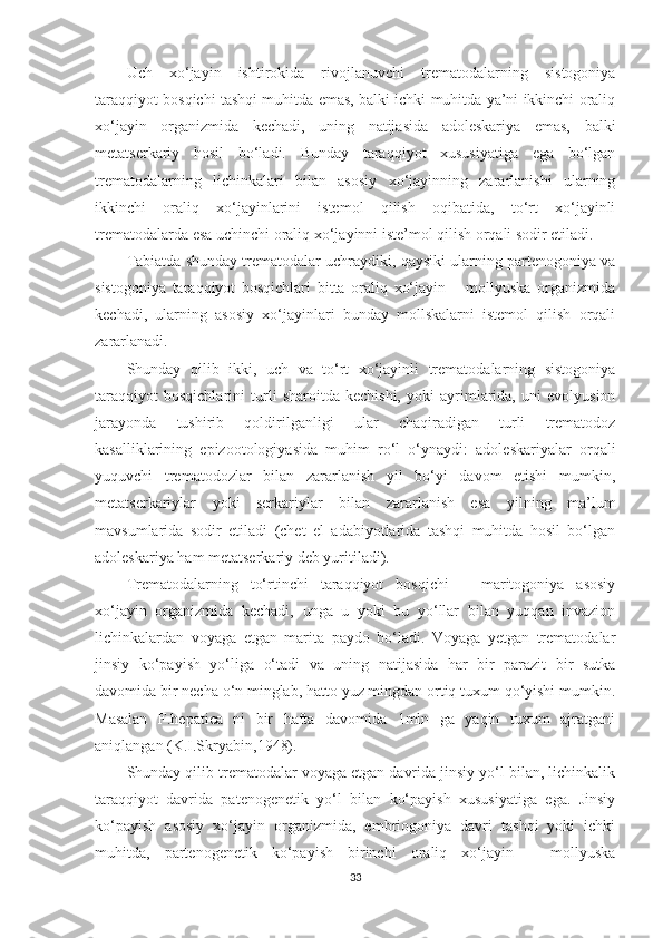 Uch   xo‘jayin   ishtirokida   rivojlanuvchi   trematodalarning   sistogoniya
taraqqiyot bosqichi tashqi muhitda emas, balki ichki muhitda ya’ni ikkinchi oraliq
xo‘jayin   organizmida   kechadi,   uning   natijasida   adoleskariya   emas,   balki
metatserkariy   hosil   bo‘ladi.   Bunday   taraqqiyot   xususiyatiga   ega   bo‘lgan
trematodalarning   lichinkalari   bilan   asosiy   xo‘jayinning   zararlanishi   ularning
ikkinchi   oraliq   xo‘jayinlarini   istemol   qilish   oqibatida,   to‘rt   xo‘jayinli
trematodalarda esa uchinchi oraliq xo‘jayinni iste’mol qilish orqali sodir etiladi.
Tabiatda shunday trematodalar uchraydiki, qaysiki ularning partenogoniya va
sistogoniya   taraqqiyot   bosqichlari   bitta   oraliq   xo‘jayin   –   mollyuska   organizmida
kechadi,   ularning   asosiy   xo‘jayinlari   bunday   mollskalarni   istemol   qilish   orqali
zararlanadi.
Shunday   qilib   ikki,   uch   va   to‘rt   xo‘jayinli   trematodalarning   sistogoniya
taraqqiyot   bosqichlarini   turli   sharoitda   kechishi,   yoki   ayrimlarida,   uni   evolyusion
jarayonda   tushirib   qoldirilganligi   ular   chaqiradigan   turli   trematodoz
kasalliklarining   epizootologiyasida   muhim   ro‘l   o‘ynaydi:   adoleskariyalar   orqali
yuquvchi   trematodozlar   bilan   zararlanish   yil   bo‘yi   davom   etishi   mumkin,
metatserkariylar   yoki   serkariylar   bilan   zararlanish   esa   yilning   ma’lum
mavsumlarida   sodir   etiladi   (chet   el   adabiyotlarida   tashqi   muhitda   hosil   bo‘lgan
adoleskariya ham metatserkariy deb yuritiladi).
Trematodalarning   to‘rtinchi   taraqqiyot   bosqichi   –   maritogoniya   asosiy
xo‘jayin   organizmida   kechadi,   unga   u   yoki   bu   yo‘llar   bilan   yuqqan   invazion
lichinkalardan   voyaga   etgan   marita   paydo   bo‘ladi.   Voyaga   yetgan   trematodalar
jinsiy   ko‘payish   yo‘liga   o‘tadi   va   uning   natijasida   har   bir   parazit   bir   sutka
davomida bir necha o‘n minglab, hatto yuz mingdan ortiq tuxum qo‘yishi mumkin.
Masalan   F.hepatica   ni   bir   hafta   davomida   1mln   ga   yaqin   tuxum   ajratgani
aniqlangan (K.I.Skryabin,1948).
Shunday qilib trematodalar voyaga etgan davrida jinsiy yo‘l bilan, lichinkalik
taraqqiyot   davrida   patenogenetik   yo‘l   bilan   ko‘payish   xususiyatiga   ega.   Jinsiy
ko‘payish   asosiy   xo‘jayin   organizmida,   embriogoniya   davri   tashqi   yoki   ichki
muhitda,   partenogenetik   ko‘payish   birinchi   oraliq   xo‘jayin   –   mollyuska
33 