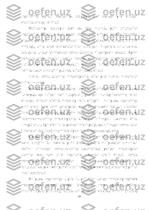 organizmida   kechadi.   Sestogoniya   taraqqiyot   davri   ekzogen   yoki   endogen
sharoitda amalga oshiriladi. 
Maritogoniya   taraqqiyot   davri   esa   ichki   muhitda,   ya’ni   umurtqalilar
organizmida   kechadi,   voyaga   yetgan   trematodalar   xo‘jayin   tanasida   bir   necha
yilgacha   yashaydi.   Tuxumdan   chiqqan   lichinka   mikroskopik   hajmga   (0.02-0.34
mm)   ega,   uning   tanasi   kiprikchalar   bilan   qoplangan.   Biogenetik   qonun   asosida
qaralganda   undagi   kipirikchalar   trematodalarning   filogeniyasini   eslatadi.   Ayrim
trematodalarning,   masalan   Fasciola   hepatica   va   F.gigantica   ning   miratsidiysini
oldingi   qismida   harakatchan   muskulli   xartumcha   bo‘ladi,   uning   yordamida
lichinka tuxum qopqog‘ini yuqoriga ko‘tarib suvga chiqadi.
Boshqa   trematodalarning   miratsidiylarida   stilet   yoki   boshqa   moslamalar
bo‘lishi mumkin.
Miratsidiylar   tanasining   oldingi   qismida   shuningdek   turli   shakilda   va
funksiyaga   ega   bo‘lgan   bezli   hujayralar   joylashgan.   Bunday   bezlarning   ishlab
chiqargan   shiralari   ta’sirida   miratsidiy   oraliq   xo‘jayini   –   mollyuska   organizmiga
yorib   kiradi.   Nerv   tizimi   gangliyadan   va   undan   chiquvchi   ikki   juft   tolalardan
iborat, oddiy ko‘zchalarga ega. Ayrim  trematodalarning, masalan  Schistosoma va
Parampistomatlarning   miratsidiylarida   ko‘zchalar   bo‘lmaydi.   Tuxumdan   chiqa
olmaydi shu tufayli erkin holda yashash imkoniyatiga ega bo‘lmagan trematodalar
(Dicrocoeliidae oilasi) ning miratsidiylari ham ko‘zchalarga ega emas.
Suv muhitiga chiqgan  miratsidiylar  oraliq xo‘jayin bilan uchrashgach,  uning
tashqi   qobig‘ini   faol   ravishda   yorib   kiradi.   Quruqlik   mollyuskalari   tomonidan
iste’mol   qilinadigan   trematodalarning   tuxumlaridagi   yetilgan   miratsidiyalar
ularning   ovqat   hazm   qilish   organlarida   tuxumdan   ajralib   chiqadi.   Demak
trematodalarning   oraliq   xo‘jayinlari   –   suv   mollyuskalari   miratsidiylar   bilan
faol,quruqlikda yashovchi yumshoq tanlilarda passiv ravishda (oziqalanish) yo‘llar
orqali zararlanadi.
Mollyuska   organizmiga   u   yoki   bu   yo‘l   bilan   tushgan   miratsidiy   regrissiv
metamorfozga   uchraydi   (undagi   kiprikchalar,   nerv   tugunlari,   ko‘zlar,
protonefridiyalar yo‘qoladi), natijada turli xaltasimon shakldagi embrion (murtak)
34 