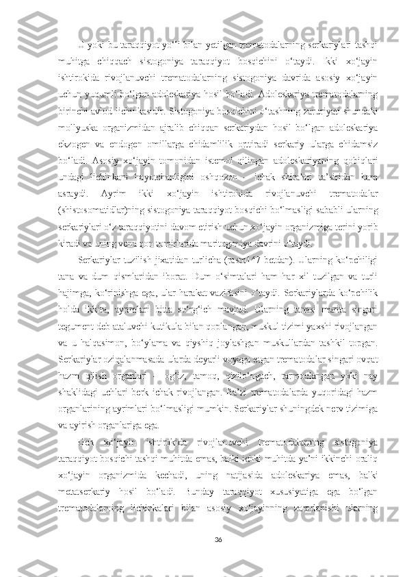 U yoki bu taraqqiyot yo‘li bilan yetilgan trematodalarning serkariylari tashqi
muhitga   chiqqach   sistogoniya   taraqqiyot   bosqichini   o‘taydi.   Ikki   xo‘jayin
ishtirokida   rivojlanuvchi   trematodalarning   sistogoniya   davrida   asosiy   xo‘jayin
uchun yuqumli bo‘lgan adoleskariya hosil bo‘ladi. Adoleskariya trematodalarning
birinchi avlod lichinkasidir. Sistogoniya bosqichini o‘tashning zaruriyati shundaki
mollyuska   organizmidan   ajralib   chiqqan   serkariydan   hosil   bo‘lgan   adoleskariya
ekzogen   va   endogen   omillarga   chidamlilik   orttiradi   serkariy   ularga   chidamsiz
bo‘ladi.   Asosiy   xo‘jayin   tomonidan   istemol   qilingan   adoleskariyaning   qobiqlari
undagi   lichinkani   hayotchanligini   oshqozon   –   ichak   shiralari   ta’siridan   ham
asraydi.   Ayrim   ikki   xo‘jayin   ishtirokida   rivojlanuvchi   trematodalar
(shistosomatidlar)ning sistogoniya taraqqiyot bosqichi bo‘lmasligi sababli ularning
serkariylari o‘z taraqqiyotini davom etirish uchun xo‘jayin organizmiga terini yorib
kiradi va uning vena qon tomirlarida maritogoniya davrini o‘taydi.
Serkariylar  tuzilish  jixatidan  turlicha  (rasm147  betdan). Ularning ko‘pchiligi
tana   va   dum   qismlaridan   iborat.   Dum   o‘simtalari   ham   har   xil   tuzilgan   va   turli
hajimga, ko‘rinishga  ega, ular  harakat  vazifasini  o‘taydi. Serkariylarda ko‘pchilik
holda   ikkita,   ayrimlari   bitta   so‘rg‘ich   mavjud.   Ularning   tanasi   marita   singari
tegument deb ataluvchi kutikula bilan qoplangan, muskul tizimi yaxshi rivojlangan
va   u   halqasimon,   bo‘ylama   va   qiyshiq   joylashgan   muskullardan   tashkil   topgan.
Serkariylar oziqalanmasada ularda deyarli voyaga etgan trematodalar singari ovqat
hazm   qilish   organlari   –   og‘iz,   tamoq,   qizilo‘ngach,   tarmoqlangan   yoki   nay
shaklidagi   uchlari   berk   ichak   rivojlangan.   Ba’zi   trematodalarda   yuqoridagi   hazm
organlarining ayrimlari bo‘lmasligi mumkin. Serkariylar shuningdek nerv tizimiga
va ayirish organlariga ega. 
Uch   xo‘jayin   ishtirokida   rivojlanuvchi   trematodalarning   sistogoniya
taraqqiyot bosqichi tashqi muhitda emas, balki ichki muhitda ya’ni ikkinchi oraliq
xo‘jayin   organizmida   kechadi,   uning   natijasida   adoleskariya   emas,   balki
metatserkariy   hosil   bo‘ladi.   Bunday   taraqqiyot   xususiyatiga   ega   bo‘lgan
trematodalarning   lichinkalari   bilan   asosiy   xo‘jayinning   zararlanishi   ularning
36 