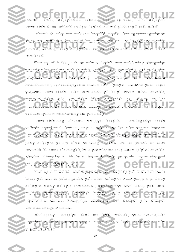 ikkinchi   oraliq   xo‘jayinlarini   istemol   qilish   oqibatida,   to‘rt   xo‘jayinli
trematodalarda esa uchinchi oraliq xo‘jayinni iste’mol qilish orqali sodir etiladi.
Tabiatda shunday trematodalar uchraydiki, qaysiki ularning partenogoniya va
sistogoniya   taraqqiyot   bosqichlari   bitta   oraliq   xo‘jayin   –   mollyuska   organizmida
kechadi,   ularning   asosiy   xo‘jayinlari   bunday   mollskalarni   istemol   qilish   orqali
zararlanadi.
Shunday   qilib   ikki,   uch   va   to‘rt   xo‘jayinli   trematodalarning   sistogoniya
taraqqiyot   bosqichlarini   turli   sharoitda   kechishi,   yoki   ayrimlarida,   uni   evolyusion
jarayonda   tushirib   qoldirilganligi   ular   chaqiradigan   turli   trematodoz
kasalliklarining   epizootologiyasida   muhim   ro‘l   o‘ynaydi:   adoleskariyalar   orqali
yuquvchi   trematodozlar   bilan   zararlanish   yil   bo‘yi   davom   etishi   mumkin,
metatserkariylar   yoki   serkariylar   bilan   zararlanish   esa   yilning   ma’lum
mavsumlarida   sodir   etiladi   (chet   el   adabiyotlarida   tashqi   muhitda   hosil   bo‘lgan
adoleskariya ham metatserkariy deb yuritiladi).
Trematodalarning   to‘rtinchi   taraqqiyot   bosqichi   –   maritogoniya   asosiy
xo‘jayin   organizmida   kechadi,   unga   u   yoki   bu   yo‘llar   bilan   yuqqan   invazion
lichinkalardan   voyaga   etgan   marita   paydo   bo‘ladi.   Voyaga   yetgan   trematodalar
jinsiy   ko‘payish   yo‘liga   o‘tadi   va   uning   natijasida   har   bir   parazit   bir   sutka
davomida bir necha o‘n minglab, hatto yuz mingdan ortiq tuxum qo‘yishi mumkin.
Masalan   F.hepatica   ni   bir   hafta   davomida   1mln   ga   yaqin   tuxum   ajratgani
aniqlangan (K.I.Skryabin,1948).
Shunday qilib trematodalar voyaga etgan davrida jinsiy yo‘l bilan, lichinkalik
taraqqiyot   davrida   patenogenetik   yo‘l   bilan   ko‘payish   xususiyatiga   ega.   Jinsiy
ko‘payish   asosiy   xo‘jayin   organizmida,   embriogoniya   davri   tashqi   yoki   ichki
muhitda,   partenogenetik   ko‘payish   birinchi   oraliq   xo‘jayin   –   mollyuska
organizmida   kechadi.   Sestogoniya   taraqqiyot   davri   ekzogen   yoki   endogen
sharoitda amalga oshiriladi. 
Maritogoniya   taraqqiyot   davri   esa   ichki   muhitda,   ya’ni   umurtqalilar
organizmida   kechadi,   voyaga   yetgan   trematodalar   xo‘jayin   tanasida   bir   necha
yilgacha yashaydi.
37 