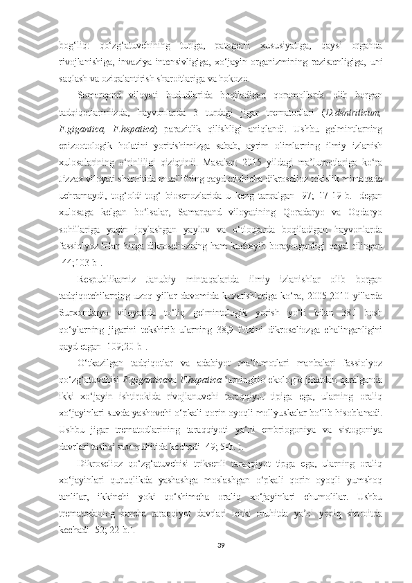 bog‘liq:   qo‘zg‘atuvchining   turiga,   patogenli   xususiyatiga,   qaysi   organda
rivojlanishiga,   invaziya   intensivligiga,   xo‘jayin   organizmining   rezistenligiga,   uni
saqlash va oziqalantirish sharoitlariga va hokozo.
Samarqand   viloyati   hududlarida   boqiladigan   qoramollarda   olib   borgan
tadqiqotlarimizda,   hayvonlarda   3   turdagi   jigar   trematodlari   ( D.dentriticum,
F.gigantica,   F.hepatica )   parazitlik   qilishligi   aniqlandi.   Ushbu   gelmintlarning
epizootologik   holatini   yoritishimizga   sabab,   ayrim   olimlarning   ilmiy   izlanish
xulosalarining   o‘rinliligi   qiziqtirdi.   Masalan:   2015   yildagi   ma’lumotlariga   ko‘ra
Jizzax viloyati sharoitida muallifning qayd etishicha dikroselioz tekislik mintaqada
uchramaydi,   tog‘oldi-tog‘   biosenozlarida   u   keng   tarqalgan   [97;   17-19-b.]   degan
xulosaga   kelgan   bo‘lsalar,   Samarqand   viloyatining   Qoradaryo   va   Oqdaryo
sohillariga   yaqin   joylashgan   yaylov   va   o‘tloqlarda   boqiladigan   hayvonlarda
fassiolyoz bilan birga dikroseliozning ham kuchayib borayotganligi qayd qilingan
[44;103-b].
Respublikamiz   Janubiy   mintaqalarida   ilmiy   izlanishlar   olib   borgan
tadqiqotchilarning   uzoq   yillar   davomida   kuzatishlariga   ko‘ra,   2005-2010   yillarda
Surxondaryo   viloyatida   to‘liq   gelmintologik   yorish   yo‘li   bilan   380   bosh
qo‘ylarning   jigarini   tekshirib   ularning   38,9   foizini   dikroseliozga   chalinganligini
qayd etgan [109;20-b].
O‘tkazilgan   tadqiqotlar   va   adabiyot   ma’lumotlari   manbalari   fassiolyoz
qo‘zg‘atuvchisi   F.gigantica va   F.hepatica   larning bio-ekologik jihatdan qaralganda
ikki   xo‘jayin   ishtirokida   rivojlanuvchi   taraqqiyot   tipiga   ega,   ularning   oraliq
xo‘jayinlari suvda yashovchi o‘pkali qorin oyoqli mollyuskalar bo‘lib hisoblanadi.
Ushbu   jigar   trematodlarining   taraqqiyoti   ya’ni   embriogoniya   va   sistogoniya
davrlari tashqi suv muhitida kechadi  [49; 5-b. ].
Dikroselioz   qo‘zg‘atuvchisi   triksenli   taraqqiyot   tipga   ega,   ularning   oraliq
xo‘jayinlari   quruqlikda   yashashga   moslashgan   o‘pkali   qorin   oyoqli   yumshoq
tanlilar,   ikkinchi   yoki   qo‘shimcha   oraliq   xo‘jayinlari   chumolilar.   Ushbu
trematodaning   barcha   taraqqiyot   davrlari   ichki   muhitda   ya’ni   yopiq   sharoitda
kechadi [52; 22-b.].
39 