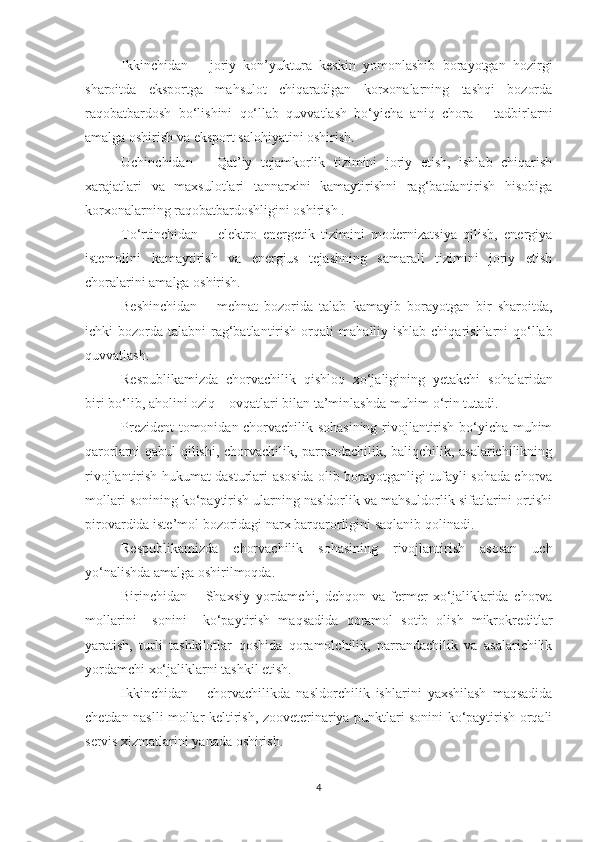 Ikkinchidan   –   joriy   kon’yuktura   keskin   yomonlashib   borayotgan   hozirgi
sharoitda   eksportga   mahsulot   chiqaradigan   korxonalarning   tashqi   bozorda
raqobatbardosh   bo‘lishini   qo‘llab   quvvatlash   bo‘yicha   aniq   chora   –   tadbirlarni
amalga oshirish va eksport salohiyatini oshirish.
Uchinchidan   –   Qat’iy   tejamkorlik   tizimini   joriy   etish,   ishlab   chiqarish
xarajatlari   va   maxsulotlari   tannarxini   kamaytirishni   rag‘batdantirish   hisobiga
korxonalarning raqobatbardoshligini oshirish .
To‘rtinchidan   –   elektro   energetik   tizimini   modernizatsiya   qilish,   energiya
istemolini   kamaytirish   va   energius   tejashning   samarali   tizimini   joriy   etish
choralarini amalga oshirish. 
Beshinchidan   –   mehnat   bozorida   talab   kamayib   borayotgan   bir   sharoitda,
ichki  bozorda talabni  rag‘batlantirish orqali  m aha lliy ishlab chiqarishlarni  qo‘llab
quvvatlash. 
Respublikamizda   chorvachilik   qishloq   xo‘jaligining   yetakchi   s oh alaridan
biri bo‘lib, a h olini oziq – ovqatlari bilan ta’minlashda muhim o‘rin tutadi. 
Prezident tomonidan chorvachilik sohasining rivojlantirish bo‘yicha muhim
qarorlarni qabul qilishi, chorvachilik, parrandachilik, baliqchilik, asalarichilikning
rivojlantirish hukumat dasturlar i   asosida olib borayotganligi tufayli sohada chorva
mollari sonining ko‘paytirish ularning nasldorlik va mahsuldorlik sifatlarini ortishi
pirovardida iste’mol bozoridagi narx barqarorligini saqlanib qolinadi. 
Respublikamizda   chorvachilik   sohasining   rivojlantirish   asosan   uch
yo‘nalishda amalga oshirilmoqda. 
Birinchidan   –   Shaxsiy   yordamchi,   dehqon   va   fermer   xo‘jaliklarida   chorva
mollarini     sonini     ko‘paytirish   maqsadid a   qoramol   sotib   olish   mikrokreditlar
yaratish,   turli   tashkilotlar   qoshida   qoramolchilik,   parrandachilik   va   asalarichilik
yordamchi xo‘jaliklarni tashkil etish. 
Ikkinchidan   –   chorvachilikda   nasldorchilik   ishlarini   yaxshilash   maqsadida
chetdan naslli mollar keltirish, zooveterinariya punktlari sonini ko‘paytirish orqali
servis xizmatlarini yanada oshirish. 
4 