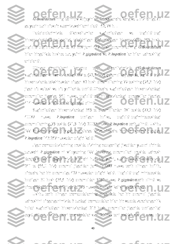 D.dentriticum  ning definitiv xo‘jayinlari doirasi ancha keng va u o‘z ichiga 70
ga yaqin turli o‘txo‘r sutemizuvchilarni oladi [62; 78-b.].
Tadqiqotlarimizda   dikroseliumlar   sug‘oriladigan   va   tog‘oldi-tog‘
biosenozlarida   tarqalganligi,   tekshirilgan   sug‘oriladigan   biosenozlarda   365   bosh,
tog‘oldi-tog‘biosenozlarida   82   boshjami   447   bosh   qoramollarning   D.dentriticum
bilan   birgalikda   boshqa   tur,   ya’ni   F.gigantica   va   F.hepatica   lar   bilan   uchrashligi
aniqlandi. 
Olingan   natijalarni   kengroq   tahlil   qilganligimizda   D.dentriticum
sug‘oriladigan biosenozlardagi 337 ta (92,3 foiz) qoramollar jigarida, tog‘oldi-tog‘
biosenozlarda tekshiruvdan o‘tgan 82 bosh qoramollarning 79 tasining (96,3 foiz)
jigar   o‘t   xaltasi   va   o‘t   yo‘llarida   topildi.O‘rtacha   sug‘oriladigan   biosenozlardagi
qoramollar   jigariga   560   nusxa,   tog‘oldi-tog‘biosenozlardagi   qoramollar   jigariga
414 nusxadan to‘g‘ri kelishligi qayd qilindi.
Sug‘oriladigan   biosenozlardagi   365   ta   qoramollardan   281   tasida   (77,2   foiz)
40087   nusxa   F.hepatica   topilgan   bo‘lsa,   tog‘oldi-tog‘ mintaqasidagi
qoramollarning   75   tasida   (91,5   foiz)   20053   nusxa   F.hepatica   terib   olindi.   Ushbu
ikki   biosenozlardagi   olingan   natijalarga   ko‘ra   o‘rtacha   har   bir   qoramol   jigariga
F.hepatica  143:267 nusxadan to‘g‘ri keldi. 
Jigar trematodozlarining orasida o‘zining patogenligi jixatidan yuqori o‘rinda
turuvchi   F.gigantica   ni   viloyatning   ikki   biosenoz   qoramollari   orasida   uchrash
darajasini   tahlil   qilganimizda   birinchi   hududda   ya’ni,   sug‘oriladigan   biosenozda
241   ta   (66,0   foiz)   qoramol   jigaridan   jami   102787   nusxa   terib   olingan   bo‘lib,
o‘rtacha har bir qoramolga 427 nusxadan to‘g‘ri keldi. Tog‘oldi-tog‘ mintaqasida
boqilgan   30   bosh   (36,6   foiz)   qoramoldan   5250   nusxa   F.gigantica terib   olindi   va
o‘rtacha har bir qoramol jigariga 175 nusxadan to‘g‘ri kelishligi aniqlandi.
Ushbu   terib   olingan   trematodalarning   birgalikda   har   bir   qoramol   jigarida
uchrashini o‘rganganimizda 3 turdagi trematodalar bilan bir vaqtda zararlanganlik
holati   sug‘oriladigan   biosenozlardagi   213   bosh   qoramollar   jigarida   topilganligi
qayd   etilgan     bo‘lib,   jami   trematodalar   soni   244399   tani   tashkil   etdi.   Bu   esa   o‘z
40 