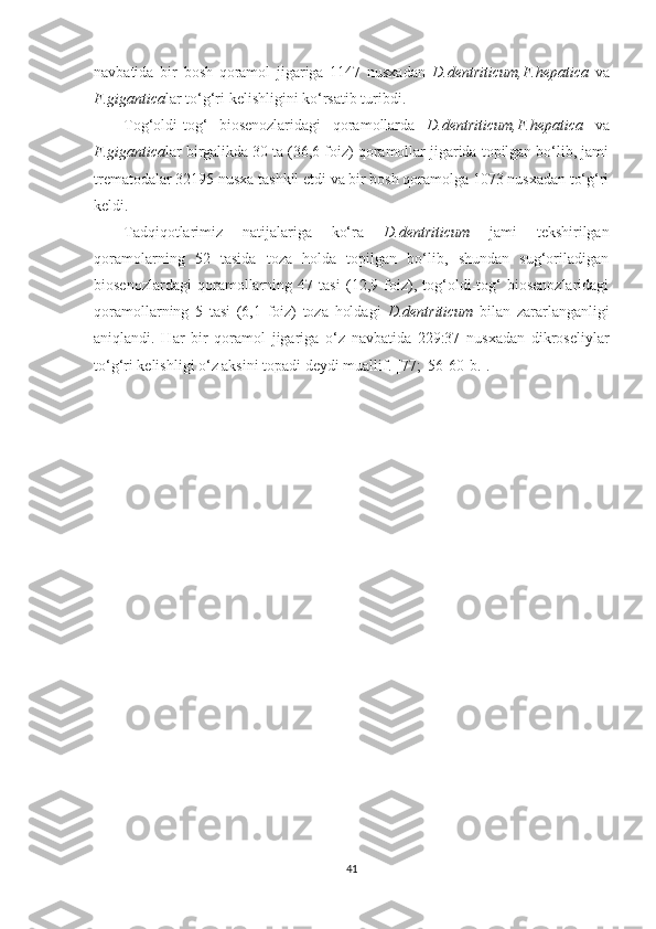 navbatida   bir   bosh   qoramol   jigariga   1147   nusxadan   D.dentriticum, F.hepatica   va
F.gigantica lar  to‘g‘ri kelishligini ko‘rsatib turibdi.
Tog‘oldi-tog‘   biosenozlaridagi   qoramollarda   D.dentriticum, F.hepatica   va
F.gigantica lar birgalikda 30 ta (36,6 foiz) qoramollar jigarida topilgan bo‘lib, jami
trematodalar 32195 nusxa tashkil etdi va bir bosh qoramolga 1073 nusxadan to‘g‘ri
keldi.
Tadqiqotlarimiz   natijalariga   ko‘ra   D.dentriticum   jami   tekshirilgan
qoramolarning   52   tasida   toza   holda   topilgan   bo‘lib,   shundan   sug‘oriladigan
biosenozlardagi   qoramollarning   47   tasi   (12,9   foiz),   tog‘oldi-tog‘   biosenozlaridagi
qoramollarning   5   tasi   (6,1   foiz)   toza   holdagi   D.dentriticum   bilan   zararlanganligi
aniqlandi.   Har   bir   qoramol   jigariga   o‘z   navbatida   229:37   nusxadan   dikroseliylar
to‘g‘ri kelishligi o‘z aksini topadi deydi muallif.  [77;  56-60-b.].
41 
