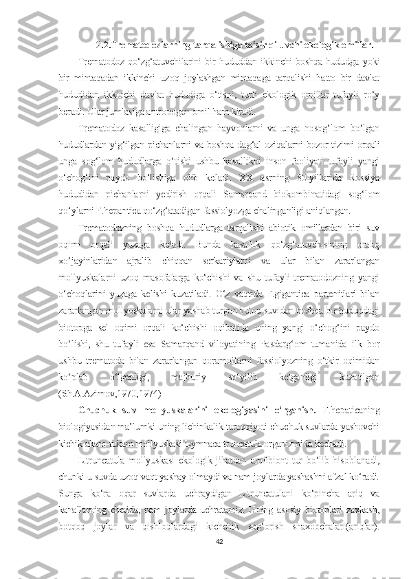 2.2.Trematodozlarning tarqalishiga ta’sir qiluvchi ekologik omillar.
Trematodoz  qo‘zg‘atuvchilarini  bir   hududdan  ikkinchi   boshqa  hududga   yoki
bir   mintaqadan   ikkinchi   uzoq   joylashgan   mintaqaga   tarqalishi   hatto   bir   davlat
hududidan   ikkinchi   davlat   hududiga   o‘tishi,   turli   ekologik   omillar   tufayli   ro‘y
beradi. Ular jumlasiga antropogen omil ham kiradi.
Trematodoz   kasalligiga   chalingan   hayvonlarni   va   unga   nosog‘lom   bo‘lgan
hududlardan yig‘ilgan pichanlarni va boshqa dag‘al oziqalarni  bozor  tizimi orqali
unga   sog‘lom   hududlarga   o‘tishi   ushbu   kasallikni   inson   faoliyati   tufayli   yangi
o‘chog‘ini   paydo   bo‘lishiga   olib   keladi.   XX   asrning   80-yillarida   Rossiya
hududidan   pichanlarni   yedirish   orqali   Samarqand   biokombinatidagi   sog‘lom
qo‘ylarni F.hepantica qo‘zg‘atadigan fassiolyozga chalinganligi aniqlangan. 
Trematodozning   boshqa   hududlarga   tarqalishi   abiotik   omillardan   biri   suv
oqimi   orqali   yuzaga   keladi.   Bunda   kasallik   qo‘zg‘atuvchisining   oraliq
xo‘jayinlaridan   ajralib   chiqqan   serkariylarni   va   ular   bilan   zararlangan
mollyuskalarni   uzoq   masofalarga   ko‘chishi   va   shu   tufayli   trematodozning   yangi
o‘choqlarini   yuzaga   kelishi   kuzatiladi.   O‘z   vaqtida   F.gigantica   partenitlari   bilan
zararlangan mollyuskalarni ular yashab turgan buloq suvidan boshqa bir hududdagi
biotopga   sel   oqimi   orqali   ko‘chishi   oqibatida   uning   yangi   o‘chog‘ini   paydo
bo‘lishi,   shu   tufayli   esa   Samarqand   viloyatining   Pasdarg‘om   tumanida   ilk   bor
ushbu   trematoda   bilan   zararlangan   qoramollarni   fassiolyozning   o‘tkir   oqimidan
ko‘plab   o‘lganligi,   majburiy   so‘yilib   ketganligi   kuzatilgan
(Sh.A.Azimov,1970,1974)
Chuchuk   suv   mollyuskalarini   ekologiyasini   o‘rganish.   F.hepaticaning
biologiyasidan ma’lumki uning lichinkalik taraqqiyoti chuchuk suvlarda yashovchi
kichik akam-tukam mollyuskasi-Lymnaea truncatula organizmida kechadi. 
L.truncatula   mollyuskasi   ekologik   jihatdan   amfibiont   tur   bo‘lib   hisoblanadi,
chunki u suvda uzoq vaqt yashay olmaydi va nam joylarda yashashni afzal ko‘radi.
Sunga   ko‘ra   oqar   suvlarda   uchraydigan   L.truncatulani   ko‘pincha   ariq   va
kanallarning   chetida,   nam   joylarda   uchratamiz.   Uning   asosiy   biotoplari   zaxkash,
botqoq   joylar   va   qishloqlardagi   kichchik   sug‘orish   shaxobchalari(ariqlar).
42 