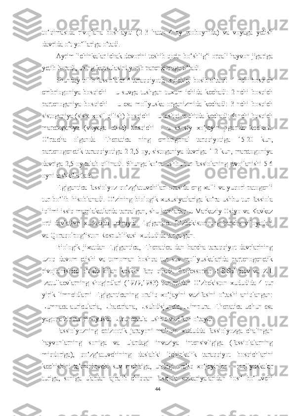 to‘qimasida   rivojlana   boshlaydi   (2-3   hatto   4   oy   moboynida)   va   voyaga   yetish
davrida o‘t yo‘llariga o‘tadi.
Ayrim lichinkalar ichak devorini teshib qorin bo‘shlig‘i orqali hayvon jigariga
yetib boradi, uning kapsulasini yorib parenximaga o‘tadi.
Shunday qilib fassiolalar 4 taraqqiyot bosqichini bosib o‘tadi:  1-nchi bosqich
embriogoniya   bosqichi   –   u   suvga   tushgan   tuxum   ichida   kechadi:   2-nchi   bosqich
partenoganiya   bosqichi   –   u   esa   mollyuska   organizmida   kechadi:   3-nchi   bosqich
sistoganiya (sista xosil qilish) bosqichi – u tashqi muhitda kechadi: 4-nchi bosqich
maretoganiya   (voyaga   etish)   bosqichi   –   u   asosiy   xo‘jayin   jigarida   kechadi.
O‘rtacha   olganda   F.hepatica   ning   embrigonal   tarqqiyotiga   15-20   kun,
partenogenetik taraqqiyotiga 2-2,5 oy, sistoganiya  davriga 1-2 kun, maretogoniya
davriga 2,5 oy talab qilinadi. Shunga ko‘ra ushbu tur fassiolaning rivojlanishi 5-6
oyni tashkil qiladi.  
F.gigantica fassiolyoz qo‘zg‘atuvchilari orasida eng xafli va yuqori patogenli
tur   bo‘lib   hisoblanadi.   O‘zining   biologik   xususiyatlariga   ko‘ra   ushbu   tur   fassiola
iqlimi  issiq  mamlakatlarda tarqalgan, shu jumladan u Markaziy Osiyo va Kavkaz
orti   davlatlari   xududida   uchraydi.   F.gigantica   O‘zbekistonning   barcha   viloyatlari
va Qoraqolpog‘iston Respublikasi  xududida tarqalgan.
Biologik   jixatdan   F.gigantica,   F.hepatica   dan   barcha   taraqqiyot   davrlarining
uzoq   davom   etishi   va   tomoman   boshqa   tur   suv   mollyuskalarida   partenogenetik
rivojlanishini   o‘tishi   bilan   keskin   farq   qiladi.   Professorlar   B.S.Salimov   va   Z.I.
Izatullaevlar ning   shogirdlari   (1979,1983)   tomonidan   O‘zbekiston   xududida   4   tur
yirik   limneidlarni   F.giganticaning   oraliq   xo‘jayini   vazifasini   o‘tashi   aniqlangan:
Lumnaea  auricularia, L.bactriana, L.subdisjuncta,  L.impura.  F.hepatica  uchun  esa
yagona bir tur mollyuska-L.truncatula  ushbu vazifani o‘taydi.
Fassiolyozning   epizootik   jarayoni   ma’lum   xududda   fassiolyozga   chalingan
hayvonlarning   soniga   va   ulardagi   invaziya   intensivligiga   (fassiolalarning
miqdoriga),   qo‘zg‘atuvchining   daslabki   lichinkalik   taraqqiyot   bosqichlarini
kechishini   ta’minlovchi   suv   muhitiga,   undagi   oraliq   xo‘jayinlar   –   mollyuskalar
turiga,   soniga   ulardan   ajralib   chiqqan   fassiola   serkariyalaridan   hosil   bo‘luvchi
44 