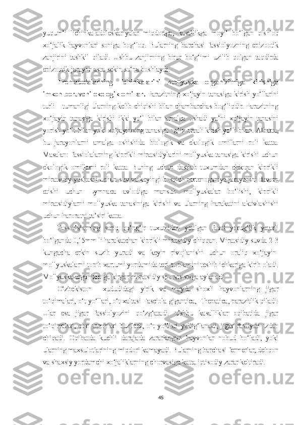 yuqumli   lichinka-adoleskariyalar   miqdoriga,   kasallikga   moyil   bo‘lgan   qishloq
xo‘jalik   hayvonlari   soniga   bog‘loq.   Bularning   barchasi   fassiolyozning   epizootik
zanjirini   tashkil   qiladi.   Ushbu   zanjirning   biror   bo‘g‘imi   uzilib   qolgan   taqdirda
epizootik jarayon asta-sekin so‘na boshlaydi.
Trematodalarning   lichinkalarini   mollyuska   organizimiga   kirishiga
imkon beruvchi  ekologik omillar.   Parazitning xo‘jayin tanasiga kirish yo‘llarini
turli – tumanligi ularning kelib chiqishi bilan chambarchas bog‘liqdir. Parazitning
xo‘jayin   tanasiga   kirishi   ikki   yo‘l   bilan   amalga   oshadi   ya’ni   xo‘jayin   tanasini
yorish yo‘li bilan yoki xo‘jayinning tanasiga og‘iz orqali kirish yo‘li bilan.  Albatta,
bu   jarayonlarni   amalga   oshishida   biologik   va   ekologik   omillarni   roli   katta.
Masalan:  fassiolalarning kiprikli miratsidiylarini mollyuska tanasiga kirishi uchun
ekologik   omillarni   roli   katta.   Buning   uchun   dastlab   tuxumdan   chiqqan   kiprikli
miratsidiy yashashi uchun suv va keyingi bosqich partenoganiya jarayonini davom
etishi   uchun   Lymnaea   avlodiga   mansub   mollyuskalar   bo‘lishi,   kiprikli
miratsidiylarni   mollyuska   tanasiniga   kirishi   va   ularning   harakatini   aktivlashishi
uchun haroratni ta’siri katta.
Fassiolalarning   sariq   qo‘ng‘ir   tuxumidan   yetilgan   faqat   yorug‘lik   yetarli
bo‘lganda 0,15mm li harakatchan kiprikli miratsidiy chiqqan. Miratsidiy suvda 2-3
kungacha   erkin   suzib   yuradi   va   keyin   rivojlanishi   uchun   oraliq   xo‘jayin-
mollyuskalarni topib xartumi yordamida teri qoplamini teshib ichkariga kirib oladi.
Mollyuska organizmiga kirgan miratsidiy sporatsistaga aylanadi.
O‘zbekiston     xududidagi   yirik   va   mayda   shoxli   hayvonlarning   jigar
to‘qimalari, o‘t yo‘llari, o‘t xaltasi Fasciola gigantica, F.hepatica, parazitlik qiladi:
Ular   esa   jigar   fassiolyozini   qo‘zg‘atadi.   Ushbu   kasalliklar   oqibatida   jigar
to‘qimalari,   qon   tomirlari   buziladi,   o‘t   yo‘llari   yallig‘lanadi,   jigar   faoliyati   izdan
chiqadi.   Oqibatda   kuchli   darajada   zararlangan   hayvonlar   nobud   bo‘ladi,   yoki
ularning maxsulotlarining miqdori kamayadi. Bularning barchasi fermerlar, dehqon
va shaxsiy yordamchi xo‘jaliklarning chorvasiga katta iqtisodiy zarar keltiradi.
45 