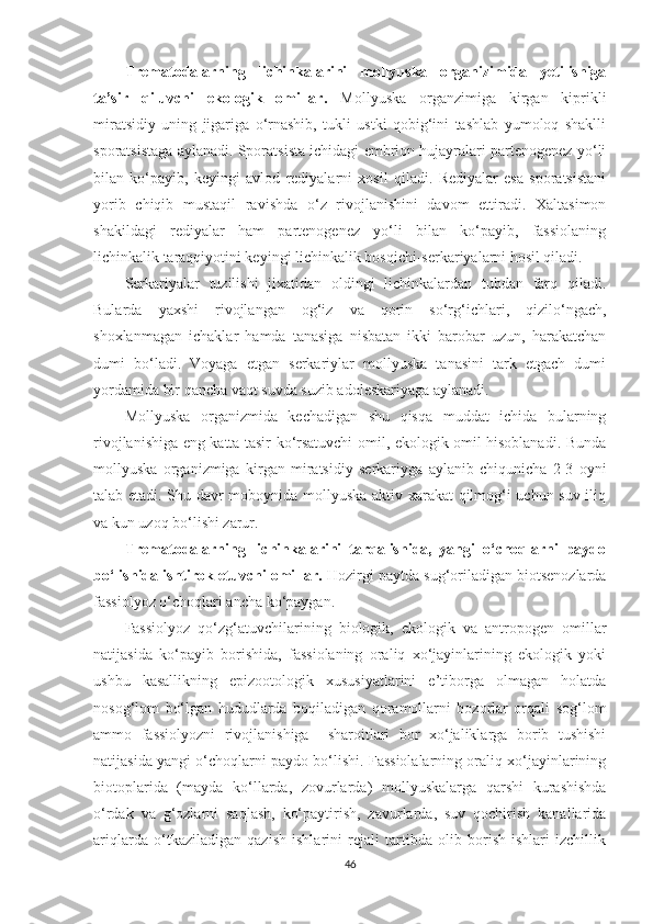 Trematodalarning   lichinkalarini   mollyuska   organizimida   yetilishiga
ta’sir   qiluvchi   ekologik   omillar.   Mollyuska   organzimiga   kirgan   kiprikli
miratsidiy   uning   jigariga   o‘rnashib,   tukli   ustki   qobig‘ini   tashlab   yumoloq   shaklli
sporatsistaga aylanadi. Sporatsista ichidagi embrion hujayralari partenogenez yo‘li
bilan   ko‘payib,   keyingi   avlod   rediyalarni   xosil   qiladi.   Rediyalar   esa   sporatsistani
yorib   chiqib   mustaqil   ravishda   o‘z   rivojlanishini   davom   ettiradi.   Xaltasimon
shakildagi   rediyalar   ham   partenogenez   yo‘li   bilan   ko‘payib,   fassiolaning
lichinkalik taraqqiyotini keyingi lichinkalik bosqichi-serkariyalarni hosil qiladi.
Serkariyalar   tuzilishi   jixatidan   oldingi   lichinkalardan   tubdan   farq   qiladi.
Bularda   yaxshi   rivojlangan   og‘iz   va   qorin   so‘rg‘ichlari,   qizilo‘ngach,
shoxlanmagan   ichaklar   hamda   tanasiga   nisbatan   ikki   barobar   uzun,   harakatchan
dumi   bo‘ladi.   Voyaga   etgan   serkariylar   mollyuska   tanasini   tark   etgach   dumi
yordamida bir qancha vaqt suvda suzib adoleskariyaga aylanadi. 
Mollyuska   organizmida   kechadigan   shu   qisqa   muddat   ichida   bularning
rivojlanishiga eng katta tasir ko‘rsatuvchi omil, ekologik omil hisoblanadi. Bunda
mollyuska   organizmiga   kirgan   miratsidiy   serkariyga   aylanib   chiqunicha   2-3   oyni
talab etadi. Shu davr moboynida mollyuska aktiv xarakat qilmog‘i uchun suv iliq
va kun uzoq bo‘lishi zarur.  
Trematodalarning   lichinkalarini   tarqalishida,   yangi   o‘choqlarni   paydo
bo‘lishida ishtirok etuvchi omillar.  Hozirgi paytda sug‘oriladigan biotsenozlarda
fassiolyoz o‘choqlari ancha ko‘paygan.
Fassiolyoz   qo‘zg‘atuvchilarining   biologik,   ekologik   va   antropogen   omillar
natijasida   ko‘payib   borishida,   fassiolaning   oraliq   xo‘jayinlarining   ekologik   yoki
ushbu   kasallikning   epizootologik   xususiyatlarini   e’tiborga   olmagan   holatda
nosog‘lom   bo‘lgan   hududlarda   boqiladigan   qoramollarni   bozorlar   orqali   sog‘lom
ammo   fassiolyozni   rivojlanishiga     sharoitlari   bor   xo‘jaliklarga   borib   tushishi
natijasida yangi o‘choqlarni paydo bo‘lishi. Fassiolalarning oraliq xo‘jayinlarining
biotoplarida   (mayda   ko‘llarda,   zovurlarda)   mollyuskalarga   qarshi   kurashishda
o‘rdak   va   g‘ozlarni   saqlash,   ko‘paytirish,   zavurlarda,   suv   qochirish   kanallarida
ariqlarda   o‘tkaziladigan   qazish   ishlarini   rejali   tartibda   olib   borish   ishlari   izchillik
46 