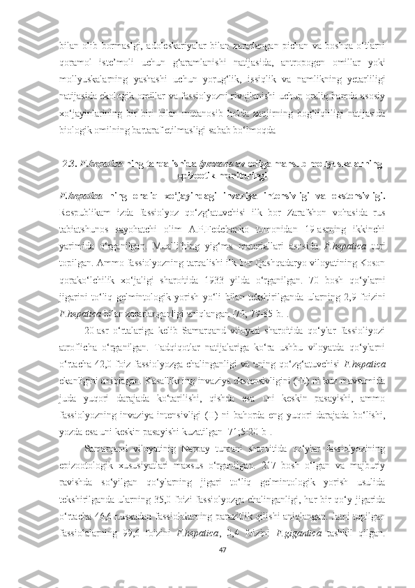 bilan   olib   bormaslgi,   adoleskariyalar   bilan   zararlangan   pichan   va   boshqa   o‘tlarni
qoramol   iste’moli   uchun   g‘aramlanishi   natijasida,   antropogen   omillar   yoki
mollyuskalarning   yashashi   uchun   yorug‘lik,   issiqlik   va   namlikning   yetarliligi
natijasida ekologik omillar va fassiolyozni rivojlanishi uchun oraliq hamda asosiy
xo‘jayinlarining   bir-biri   bilan   mutanosib   holda   zanjirning   bog‘liqliligi   natijasida
biologik omilning bartaraf etilmasligi sabab bo‘lmoqda 
2.3.  F.hepatica   ning tarqalishida  lymna ea  avlodiga mansub  mollyuskalarning
epizootik monitoringi
F.hepatica   ning   oraliq   xo‘jayindagi   invaziya   intensivligi   va   ekstensivligi .
Respublikam   izda   fassiolyoz   qo‘zg‘atuvchisi   ilk   bor   Zarafshon   vohasida   rus
tabiatshunos   sayohatchi   olim   A.P.Fedchenko   tomonidan   19-asrning   ikkinchi
yarimida   o‘rganilgan.   Muallifning   yig‘ma   materiallari   asosida   F.hepatica   turi
topilgan. Ammo fassiolyozning tarqalishi ilk bor Qashqadaryo viloyatining Koson
qorako‘lchilik   xo‘jaligi   sharoitida   1933   yilda   o‘rganilgan.   70   bosh   qo‘ylarni
jigarini   to‘liq   gelmintologik   yorish   yo‘li   bilan   tekshirilganda   ularning   2,9   foizini
F.hepatica  bilan zararlanganligi aniqlangan [70; 79-85-b.].
20-asr   o‘rtalariga   kelib   Samarqand   viloyati   sharoitida   qo‘ylar   fassioliyozi
atroflicha   o‘rganilgan.   Tadqiqotlar   natijalariga   ko‘ra   ushbu   viloyatda   qo‘ylarni
o‘rtacha  42,0  foiz  fassiolyozga   chalinganligi  va  uning  qo‘zg‘atuvchisi   F.hepatica
ekanligini aniqlagan. Kasallikning invaziya ekstensivligini (IE) ni kuz mavsumida
juda   yuqori   darajada   ko‘tarilishi,   qishda   esa   uni   keskin   pasayishi,   ammo
fassiolyozning   invaziya   intensivligi   (II)   ni   bahorda   eng   yuqori   darajada   bo‘lishi,
yozda esa uni keskin pasayishi kuzatilgan [71;5-20-b].
Samarqand   viloyatinig   Narpay   tumani   sharoitida   qo‘ylar   fassiolyozining
epizootologik   xususiyatlari   maxsus   o‘rganilgan.   217   bosh   o‘lgan   va   majburiy
ravishda   so‘yilgan   qo‘ylarning   jigari   to‘liq   gelmintologik   yorish   usulida
tekshirilganda ularning 35,0 foizi  fassiolyozga  chalinganligi, har bir  qo‘y jigarida
o‘rtacha 46,6 nusxadan fassiolalarning parazitlik qilishi aniqlangan. Jami topilgan
fassiolalarning   99,6   foizini   F.hepatica ,   0,4   foizini   F.gigantica   tashkil   qilgan.
47 