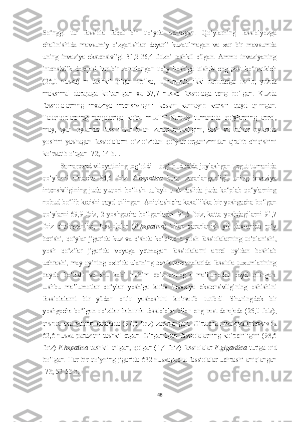 So‘nggi   tur   fassiola   faqat   bir   qo‘yda   uchragan.   Qo‘ylarning   fassiolyozga
chalinishida   mavsumiy   o‘zgarishlar   deyarli   kuzatilmagan   va   xar   bir   mavsumda
uning   invaziya   ekstensivligi   31,2-36,4   foizni   tashkil   qilgan.   Ammo   invaziyaning
intensivlik   darajasi   har   bir   zararlangan   qo‘y   boshiga   qishda   eng   past   ko‘rsatkich
(26,0   nusxa)   ni   tashkil   qilgan   bo‘lsa,   u   bahorda   ikki   barobarga   oshib,   yozda
maksimal   darajaga   ko‘tarilgan   va   57,7   nusxa   fassiolaga   teng   bo‘lgan.   Kuzda
fassiolalarning   invaziya   intensivligini   keskin   kamayib   ketishi   qayd   qilingan.
Tadqiqotlarning   natijalariga   ko‘ra   muallif   Narpay   tumanida   qo‘ylarning   aprel,
may,   iyun   oylarida   fassiolalar   bilan   zararlanmasligini,   qish   va   bahor   oylarida
yoshini yashagan fassiolalarni o‘z-o‘zidan qo‘ylar organizmidan ajralib chiqishini
ko‘rsatib o‘tgan [72; 14-b.].
Samarqand viloyatining tog‘oldi – tog‘ hududida joylashgan Urgut tumanida
qo‘ylarni   o‘rtacha   84,6   foiz.   F.hepatica   bilan   zararlanganligi,   uning   invaziya
intensivligining   juda   yuqori   bo‘lishi   tufayli   qish   faslida   juda   ko‘plab   qo‘ylarning
nobud bo‘lib ketishi qayd qilingan. Aniqlashicha kasallikka bir yoshgacha bo‘lgan
qo‘ylarni   69,9   foiz,   2   yoshgacha   bo‘lganlarini   91,5  foiz,  katta   yoshdagilarni   91,7
foiz   chalinganligi,   fassiolalar   ( F.hepatica )   bilan   zararlanish   yil   davomida   ro‘y
berishi,  qo‘ylar  jigarida kuz  va  qishda  ko‘pincha  yosh  fassiolalarning  to‘planishi,
yosh   qo‘zilar   jigarida   voyaga   yetmagan   fassiolalarni   aprel   oyidan   boshlab
uchrashi, may oyining oxirida ularning tezak namunalarida fassiola tuxumlarining
paydo   bo‘lishi   va   shu   kabi   muhim   epizootologik   ma’lumotlar   qayd   qilingan.
Ushbu   ma’lumotlar   qo‘ylar   yoshiga   ko‘ra   invaziya   ekstensivligining   oshishini
fassiolalarni   bir   yildan   ortiq   yashashini   ko‘rsatib   turibdi.   Shuningdek   bir
yoshgacha bo‘lgan qo‘zilar bahorda fassiolalar bilan eng past darajada (25,0 foiz),
qishda   esa   yuqori   darajada   (97,6   foiz)   zararlangan.   O‘rtacha   invaziya   intevsivlik
62,6 nusxa parazitni  tashkil  etgan. O‘rganilgan fassiolalarning ko‘pchiligini (98,6
foiz)   F.hepatica   tashkil qilgan, qolgan (1,4 foiz) fassiolalar   F.gigantica   turiga oid
bo‘lgan. Har bir qo‘yning jigarida 632 nusxagacha fassiolalar uchrashi aniqlangan
[73; 52-53-b.].
48 