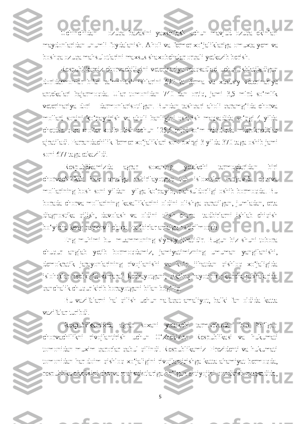 Uchinchidan   –   ozuqa   bazasini   yaxshilash   uchun   mavjud   ozuqa   ekinlari
maydonlaridan unumli foydalanish. A h oli va fermer xo‘jaliklariga om u xta yem va
boshqa ozuqa mahsulotlarini maxsus shaxobchalar orqali yetkazib berish. 
Respublikamiz   chorvachiligini   veterinariya   maqsadlari   uchun   ishlatiladigan
doridarmonlar   bilan   ta’minlash   ishlarini   670   ta   ferma   va   xususiy   veterinariya
aptekalari   bajarmoqda.   Ular   tomonidan   740   dan   ortiq,   jami   3,5   mlrd   so‘mlik
veterinariya   dori   –   darmonlarisotilgan.   Bundan   tashqari   aholi   qaramg‘ida   chorva
mollari   sonini   ko‘paytirish   va   aholi   banligini   oshirish   maqsadida   so‘ngi   4   yilda
chetdan   qora   mollar   sotib   olish   uchun   125,6   mlrd   so‘m   miqdorda   mikrokreditlar
ajratiladi. Parrandachilik fermer xo‘jaliklari soni oxirgi 3 yilda 370 taga oshib jami
soni 677 taga etkazildi. 
Respublikamizda   agrar   soxaning   yetakchi   tarmoqlaridan   biri
chorvachilikda   ham   amalga   oshirilayotgan   tub   isloxatlar   natijasida   chorva
mollarining  bosh  soni   yildan  –yilga  ko‘payib,  mahsuldorligi  oshib  bormoqda.  Bu
borada   chorva   mollarining   kasalliklarini   oldini   olishga   qaratilgan,   jumladan,   erta
diagnostika   qilish,   davolash   va   oldini   olish   chora   –tadbirlarni   ishlab   chiqish
bo‘yicha keng qamrovli chora –tadbirlar amalga oshirilmoqda
Eng   muhimi   bu     muammoning   siyosiy   jihatidir.   Bugun   biz   shuni   tobora
chuqur   anglab   yetib   bormoqdamiz,   jamiyatimizning   umuman   yangilanishi,
demokratik   jarayonlarining   rivojlanishi   va   ko‘p   jihatdan   qishloq   xo‘jaligida
islohotlar   nechog‘li   samarali   kechayotgani,   qishloq   hayotining   barcha   jabhalarida
qanchalik chuqur kirib borayotgani bilan bog‘liq.
Bu   vazifalarni   hal   qilish   uchun   nafaqat   amaliyot,   balki   fan   oldida   katta
vazifalar turibdi.
Respublikamizda   agrar   soxani   yetakchi   tarmoqlardan   biri   bo‘lgan
chorvachilikni   rivojlantirish   uchun   O‘zbekiston   Respublikasi   va   hukumati
tomonidan  muxim   qarorlar   qabul   qilindi.   Respublikamiz     Prezidenti   va   hukumati
tomonidan har doim qishloq xo‘jaligini rivojlantirishga katta ahamiyat bermoqda,
respublika aholisini chorva mahsulotlariga bo‘lgan ehtiyojini qondirish maqsadida,
5 