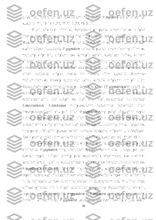 qolganligi,   barcha   topilgan   fassiolalarni   60,1   foizini   F.hepatica   tashkil   qilganligi
kuzatildi [61; 15-17-b.,62; 36-41-b.,63; 45-50-b.].
Shuni   ta’kidlash   o‘rinliki,   Samarqand   viloyatida   qoramollar   va   qo‘ylar
orasida   fassiolalarning   tarqalishi   so‘ngi   40   yil   ichida   keskin   o‘zgarib   bormoqda.
Masalan  o‘tgan asrning 70 – 80-  yillarida Pastdarg‘om  va Ishtixon tumanlaridagi
sug‘oriladigan   hududlarda   F.gigantica   oqibatida   yuzlab   qoramollarning   o‘limi   va
majburiy   so‘yilishi,   qo‘ylarni   esa   kamayib   ketishi   kuzatilgan   bo‘lsa,   90-nchi
yillarga   kelib   uning   keng   tarqalishi   natijasida   Nurobod   tumanining   O‘zbekiston
qorako‘lchilik xo‘jaligining past tog‘ etaklarida ushbu tur trematodaning parazitlik
qilishi   natijasida   qo‘ylar   orasida   bir   muncha   o‘lim   kuzatildi.   Anamnez
ma’lumotlari   va   shaxsiy   tatqiqodlar   ushbu   xo‘jalik   qo‘ylarini   bir   yil   oldin
Kattaqo‘rg‘on tumanining Qoradaryo daryosi soxillari ( F.gigantica   o‘choqlari) da
saqlanganligi   natijasida   ularni   ushbu   trematodalar   bilan   kuchli   darajada
zararlanganligini,   ular   tufayli   esa   tog‘oldi   –   tog‘   etaklaridagi   buloqlardagi
L.auricularica,   L.bactriana   mollyuskalarini   parazitning   partenitlari   bilan
invaziyalanganligini   shu   yo‘l   bilan   F.gigantica   ning   yangi   o‘chog‘ini   paydo
bo‘lishini   ko‘rsatdi.   Ayni   shu   yo‘l   bilan   Kattaqo‘rg‘on   tumanining   “Moybuloq”
qorako‘lchilik   xo‘jaligining   ham   tog‘   etaklaridagi   buloqlarning   birida   F.gigantica
ning   yangi   o‘chog‘ini   yuzaga   kelishi   oqibatda   talaygina   qo‘ylarni   u   qo‘zg‘atgan
fassiolyoznig o‘tkir oqimidan ko‘plab nobud bo‘lishi kuzatilgan edi [64;74-75-b.].
Ko‘p   yillardan   beri   Samarqand   viloyatining   Qoradaryo,   Oqdaryo   daryolari
sohillarida   F.gigantica   ning   o‘choqlari   saqlanib   kelinmoqda.   Ularga   yer   osti
suvidan   paydo   bo‘lgan   doimiy   yoki   vaqtinchalik   chashmalar,   suv   qochirish
kanallari   kiradi.   Qishloq   xududlaridagi   sug‘orish   shaxobchalari,   botqoqliklar   esa
F.hepatica   ning   asosiy   o‘choqlari   hisoblanadi.   Shu   sababli   ushbu   viloyatning
deyarli barcha sug‘oriladigan biosenozlarida qishloq xo‘jalik hayvonlari ko‘pchilik
holda har ikkala tur fassiolalar bilan aralash holda zararlanmoqda. Shu bilan birga
so‘nggi   yillarda   olib   borilgan   tadqiqotlar   viloyatning   Kattaqo‘rg‘on,   Ishtixon,
Payariq, Jomboy  tumanlarida   F.gigantica   ni   F.hepatica   ga nisbatan  keng tarqalib
borishini   ko‘rsatmoqda.   F.gigantica   ustunligida   o‘tadigan   fassiolyoz   juda   xavfli
50 