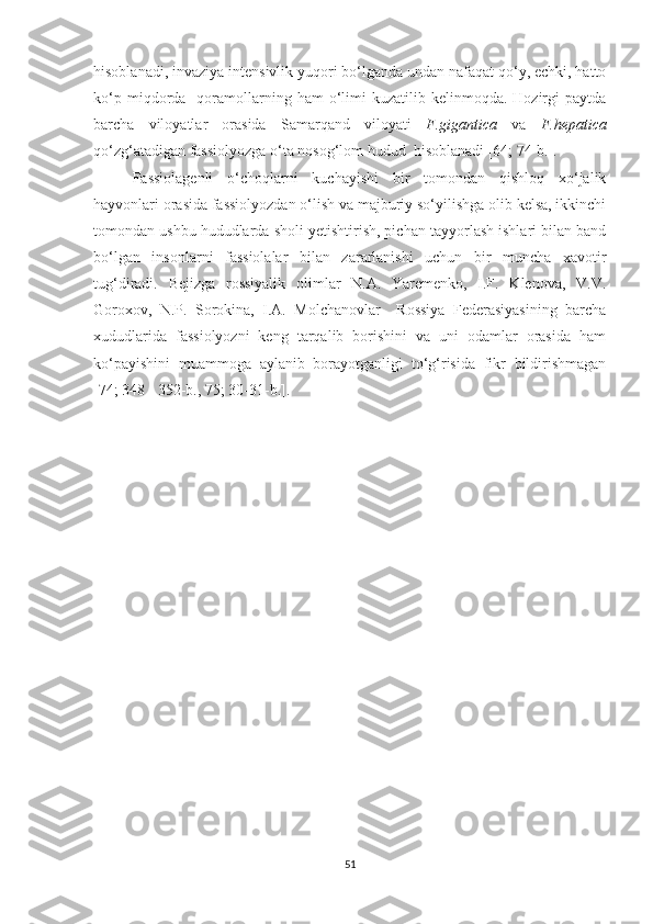 hisoblanadi, invaziya intensivlik yuqori bo‘lganda undan nafaqat qo‘y, echki, hatto
ko‘p  miqdorda    qoramollarning  ham  o‘limi  kuzatilib  kelinmoqda.   Hozirgi  paytda
barcha   viloyatlar   orasida   Samarqand   viloyati   F.gigantica   va   F.hepatica
qo‘zg‘atadigan fassiolyozga o‘ta nosog‘lom hudud  hisoblanadi [64; 74-b.].
Fassiolagenli   o‘choqlarni   kuchayishi   bir   tomondan   qishloq   xo‘jalik
hayvonlari orasida fassiolyozdan o‘lish va majburiy so‘yilishga olib kelsa, ikkinchi
tomondan ushbu hududlarda sholi yetishtirish, pichan tayyorlash ishlari bilan band
bo‘lgan   insonlarni   fassiolalar   bilan   zararlanishi   uchun   bir   muncha   xavotir
tug‘diradi.   Bejizga   rossiyalik   olimlar   N.A.   Yaremenko,   I.F.   Klenova,   V.V.
Goroxov,   N.P.   Sorokina,   I.A.   Molchanovlar     Rossiya   Federasiyasining   barcha
xududlarida   fassiolyozni   keng   tarqalib   borishini   va   uni   odamlar   orasida   ham
ko‘payishini   muammoga   aylanib   borayotganligi   to‘g‘risida   fikr   bildirishmagan
[74; 348 - 352-b., 75; 30-31-b.].
51 