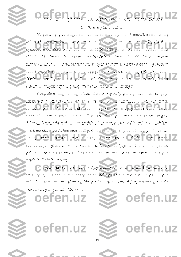 III BOB TADQIQOT NATIJALARI BO‘YICHA MULOHAZALAR
3.1 Xususiy tadqiqotlar
Yuqorida   qayd qilingan ma’lumotlarni   inobatga olib   F.hepatica   ning oraliq
xo‘jayini   Lymnaeidae   oilasiga   mansub   kichik   akam   –   tukam   mollyuskasi   –
Lymnaea truncatula   ustida olib borgan 2020-2023-yilllar davomida tadqiotlarimiz
olib   borildi,   hamda   bir   qancha   mollyuskalarda   ham   izlanishlarimizni   davom
ettirishga sabab bo‘ldi va Samarqand viloyati sharoitida   L.thiesseae   mollyuskasini
ham   F.hepatica   ning lichinkalik taraqqiyotida ishtirok etishi aniqlandi. Ushbu har
ikkala   tur   mollyuskalar   deyarli   bir-xil   sharoitda   ya’ni   botqoq   joylarda,   buloq
suvlarida, mayda hajmdagi sug‘orish shaxobchalarida uchraydi.
F.hepatica   ning otalangan tuxumlari asosiy  xo‘jayin organizmidan tezagiga
aralashgan holda suvga tushgandan so‘ng 15 – 25  o  
C haroratda 10 – 25 kun ichida
parazitning   birinchi   avlod   lichinkasi   –   kiprikli   mirasidiy   yetiladi   va   u   tuxum
qopqog‘ini   ochib   suvga   chiqadi.   O‘z   hayotchanligini   saqlab   qolish   va   kelgusi
lichinkalik taraqqiyotini davom ettirish uchun mirasidiy tegishli oraliq xo‘jayinlari
–   L.truncatula   va   L.thiesseae   mollyuskalarining   tanasiga   faol   holda   yorib   kiradi,
uning   jigarida   metamarfozga   uchrab,   ikkinchi   avlod   lichinka   -   xaltasimon
sporosistaga   aylanadi.   Sporosistaning   embrional   ho‘jayralaridan   partenogenetik
yo‘l bilan yani otalanmasdan fassiolalarning uchinchi avlod lichinkalari – rediylar
paydo bo‘ladi(2.1-rasm). 
Rediylarning   bir   guruhidagi   xo‘jayralardan   to‘rtinchi   avlod   lichinka-dumli
serkariylar,   ikkinchi   guruh   rediylarning   xo‘jayralaridan   esa   qiz   rediylar   paydo
bo‘ladi.   Ushbu   qiz   rediylarning   bir   guruhida   yana   serkariylar,   boshqa   guruhida
nevara rediylar yetiladi [65; 980-b.].
52 