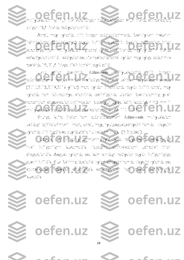 mollyuskalarning 14,3 foizi zararlangan bo‘lsa, shundan 84,3 foizida sporasistalar,
qolgan 15,6 foizida rediyalar topildi. 
Aprel,   may   oylarida   olib   borgan   tadqiqotlarimizda   fassiolyozni   invazion
lichinkalarini   (adoleskariya)   paydo   bo‘lishi   kuzatilib   fassiola   partenitlari   bilan
zararlangan jami mollyuskalarning aprel oyida 10,7 foizida, may oyida 14 foizida
serkariyalar topildi. Rediyalar esa o‘z navbatida aprel oyidan may oyiga qadar mos
ravishda 16; 21,6 foizga o‘sib borishi qayd   etildi.
Uzoq   yillar   davomida   L.thiesseae   mollyuskalarida   olib   borgan
tadqiqotlarimiz   natijasini   tahlil   qiladigan   bo‘lsak   ushbu   mollyuskalar   asosan
(2010;2015;2018;2019   yillar)   mart   oyidan   biotoplarda   paydo   bo‘lib   aprel,   may
oylarda   ham   laboratoriya   sharoitida   teshirilganda   ulardan   fassiolalarning   yosh
partenitlari   sporasistalar   topilmasdan   faqat   iyun   oyiga   kelib   kattaligi   4-4,5   mm   li
mollyuskalarning 7,7 foizida sporasistalar topildi. [77. 110-112 b]. 
Shunga   ko‘ra   bizlar   ham   tadqiqotlarimizni   L.thiesseae   mollyuskalari
ustidagi   tajribalarimizni     mart,   aprel,   may,   iyul,avgust,sentyabr   hamda     oktyabr
oylarida olib bordik va quyidagicha hulosalarni oldik.  (3.2-jadval).
Tadqiqot   olib   borigan   yillarimizning   iyul   oyida     rediya   hamda   serkariyalar
hosil   bo‘lganligini   kuzatmadik.   Faqatgina   sporosistalarni   uchratish   bilan
chegaralandik.   Avgust   oylarida   esa   kam   sondagi   rediyalar   paydo   bo‘lganligiga
guvoh bo‘ldik. Kuz faslining dastlabki oylari sentyabr hamda oktyabr oylarida esa
sporosistalar,   rediyalar   shuningdek   serkariyalarni   ham   paydo   bo‘lishligini
kuzatdik.
59 