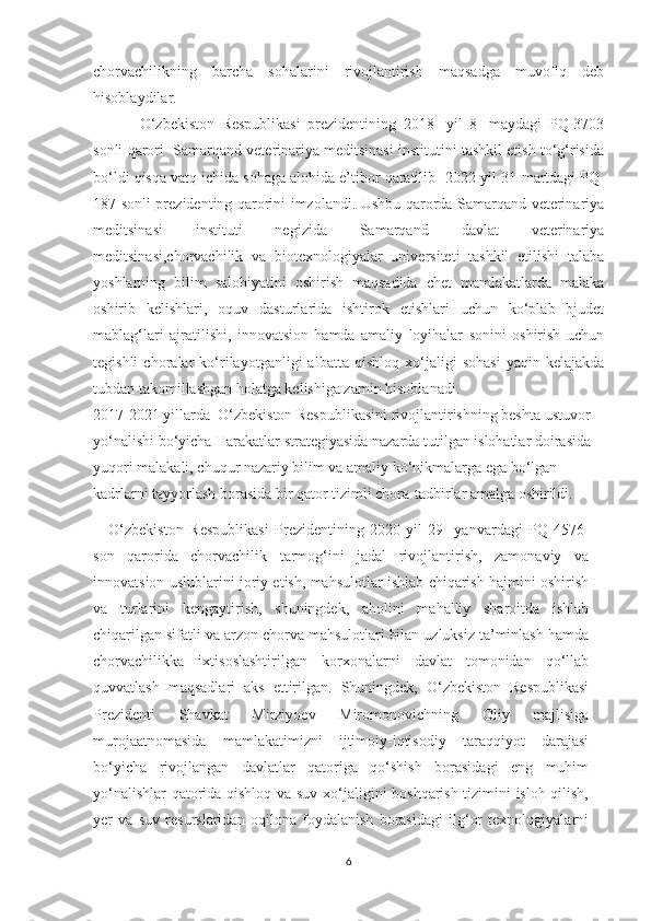 chorvachilikning   barcha   sohalarini   rivojlantirish   maqsadga   muvofiq   deb
hisoblaydilar.
O‘zbekiston   Respublikasi   prezidentining   2018   -yil   8   -maydagi   PQ-3703
sonli qarori  Samarqand veterinariya meditsinasi institutini tashkil etish to‘g‘risida
bo‘ldi qisqa vatq ichida sohaga alohida e’tibor qaratilib   2022-yil 31-martdagi PQ-
187 sonli prezidenting qarorini imzolandi. Ushbu qarorda Samarqand veterinariya
meditsinasi   instituti   negizida   Samarqand   davlat   veterinariya
meditsinasi,chorvachilik   va   biotexnologiyalar   universiteti   tashkil   etilishi   talaba
yoshlarning   bilim   salohiyatini   oshirish   maqsadida   chet   mamlakatlarda   malaka
oshirib   kelishlari,   oquv   dasturlarida   ishtirok   etishlari   uchun   ko‘plab   bjudet
mablag‘lari   ajratilishi,   innovatsion   hamda   amaliy   loyihalar   sonini   oshirish   uchun
tegishli   choralar   ko‘rilayotganligi   albatta   qishloq   xo‘jaligi   sohasi   yaqin   kelajakda
tubdan takomillashgan holatga kelishiga zamin hisoblanadi. 
2017-2021 yillarda  O‘zbekiston Respublikasini rivojlantirishning beshta ustuvor 
yo‘nalishi bo‘yicha Harakatlar strategiyasida nazarda tutilgan islohatlar doirasida 
yuqori malakali, chuqur nazariy bilim va amaliy ko‘nikmalarga ega bo‘lgan 
kadrlarni tayyorlash borasida bir qator tizimli chora-tadbirlar amalga oshirildi.
O‘zbekiston   Respublikasi   Prezidentining   2020-yil   29-   yanvardagi   PQ-4576-
son   qarorida   chorvachilik   tarmog‘ini   jadal   rivojlantirish,   zamonaviy   va
innovatsion uslublarini joriy etish, mahsulotlar ishlab chiqarish hajmini oshirish
va   turlarini   kengaytirish,   shuningdek,   aholini   mahalliy   sharoitda   ishlab
chiqarilgan sifatli va arzon chorva mahsulotlari bilan uzluksiz ta’minlash hamda
chorvachilikka   ixtisoslashtirilgan   korxonalarni   davlat   tomonidan   qo‘llab
quvvatlash   maqsadlari   aks   ettirilgan.   Shuningdek,   O‘zbekiston   Respublikasi
Prezidenti   Shavkat   Mirziyoev   Miromonovichning   Oliy   majlisiga
murojaatnomasida   mamlakatimizni   ijtimoiy-iqtisodiy   taraqqiyot   darajasi
bo‘yicha   rivojlangan   davlatlar   qatoriga   qo‘shish   borasidagi   eng   muhim
yo‘nalishlar  qatorida qishloq va suv xo‘jaligini boshqarish tizimini isloh qilish,
yer   va   suv   resurslaridan   oqilona   foydalanish   borasidagi   ilg‘or   texnologiyalarni
6 