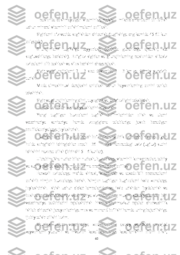 -   ratsionda   etishmaydigan   vitaminlar,   makro   –   mikroelementlarni   to‘ldirish
uchun mineral vitaminli qo‘shilmalarni qo‘llash.  
Sigirlarni o‘z vatida sog‘ishdan chiqarish (tug‘ishiga eng kamida 45-60 kun
qolganda).
G‘unajinlarni   tug‘ishga   tayyorlash   (alohida   guruhlarga   ajratish,   sut
sog‘uvchilarga   berkitish).   Bo‘g‘oz   sigirlar   va   g‘unajinlarning   ratsionidan   sifatsiz
oziqalarni olib tashlash va silos berishni chegaralash.
Sigir   va   g‘unajinlarni   2   –   3   soat   davomida   2   –   3   km   ga   doimiy   yurgizib
turish.
Moda   almashinuvi   darajasini   aniqlash   uchun   hayvonlarning   qonini   tanlab
tekshirish. 
Sigir va g‘unajinlarning elini, tuyog‘ini va bo‘g‘ozligini tekshirish.
Tug‘ishdan oldin sanitariya ishlarini o‘tkazish.
Yangi   tug‘ilgan   buzoqlarni   tug‘ish   bo‘limlarinidan   olish   va   ularni
veterinariya   sanitariya   hamda   zoogigiena   talablariga   javob   beradigan
profilaktoriyalarga joylashtrish.
Tug‘ilgandan 1 – 2 soat o‘tgach bo‘zoqlarning tirik og‘irligini hisobga olgan
holda   so‘rg‘ichli   ichirgichlar   orqali   +36   -     +38S   haroratdagi   uviz   (ug‘uz)   sutini
ichishini nazorat qilish (birinchi 5 – 6 kunlar).
Ultrabinafsha nurlar bilan nurlash, buzoqlarga vitaminli konsentratlar, tabiiy
va sun’iy me’da shirali hamda to‘qima preparatlarini qo‘llash.
Parxezli   oziqalarga   me’da   shirasi,   vitaminlar   va   atsedofelli   preparatlarni
qo‘shib   nimjon   buzoqlarga   berish.   Nimjon   tug‘ilgan   bug‘oqlarni   issiq   xonalarga
joylashtirish.   Isitish   uchun   elektr   lampalaridan   va   issiq   urishdan   foydalanish   va
boshqalar. Respublikamiz veterinariya xizmatlarining muxim xususiyatlaridan biri
veterinariya   tadbirlarini   rejalashtirish   hisoblanib,   mazkur   rejalar   chorvachilik
ishlab chiqarish jarayonlariniga mos va monand bo‘lishi hamda uning bajarilishiga
ijobiy ta’sir qilishi lozim. 
Shuning   uchun   veterinariya   xodimlarining   asosiy   vazifalari   mavjud
xayvonlarni   yuqumli   va   invazion   kasalliklar   bilan   kasallanishini   oldini   olish,
63 