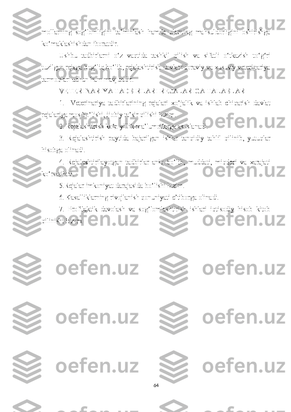 mollarning   sog‘lomligini   ta’minlash   hamda   ularning   mahsuldorligini   oshirishga
ko‘maklashishdan iboratdir.
Ushbu   tadbirlarni   o‘z   vaqtida   tashkil   qilish   va   sifatli   o‘tkazish   to‘g‘ri
tuzilgan rejaga bog‘liq bo‘lib, rejalashtirish davlat idoraviy va xususiy veterinariya
tarmoqlari uchun ham mavjuddir.
VETERINARIYA TADBIRLARI REJALARIGA TALABLAR
1.     Veterinariya   tadbirlarining   rejalari   xo‘jalik   va   ishlab   chiqarish   davlat
rejalariga mos bo‘lishi, ijobiy ta’sir qilishi lozim.
2. Rejalashtirish ko‘p yillik ma’lumotlarga asoslanadi.
3.   Rejalashtirish   paytida   bajarilgan   ishlar   tanqidiy   tahlil   qilinib,   yutuqlar
hisobga olinadi. 
4.   Rejalashtirilayotgan   tadbirlar   aniq   bo‘lib,   muddati,   miqdori   va   xarajati
ko‘rsatiladi. 
5.Rejalar imkoniyat darajasida bo‘lishi lozim.
6. Kasalliklarning rivojlanish qonuniyati e’tiborga olinadi.
7.   Profilaktik   davolash   va   sog‘lomlashtirish   ishlari   iqtisodiy   hisob   kitob
qilinishi lozim.  
   
64 