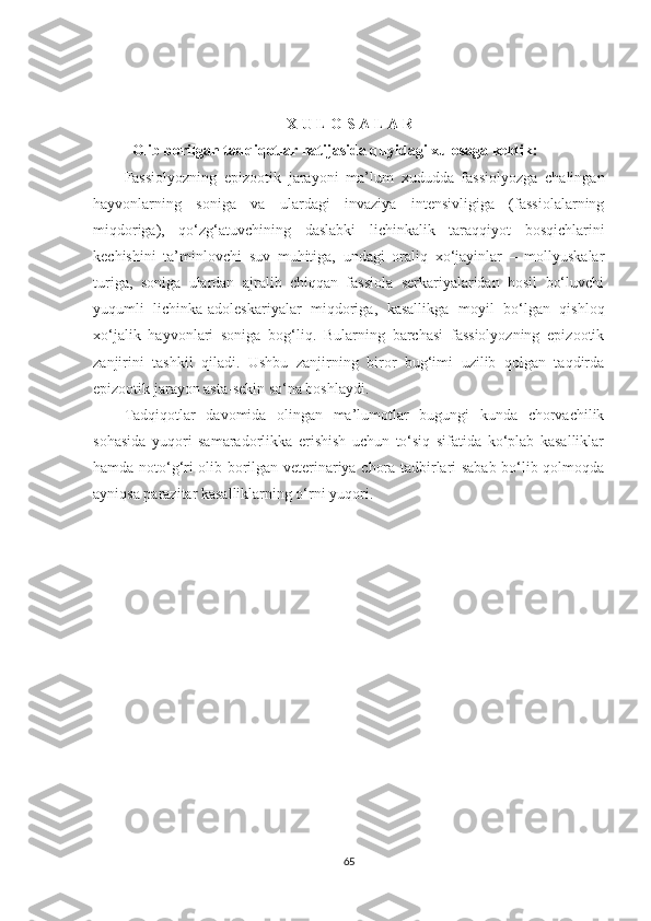 X   U   L   O   S   A  L A R
Olib borilgan tad q i q otlar natijasida  q uyidagi xulosaga keldik: 
Fassiolyozning   epizootik   jarayoni   ma’lum   xududda   fassiolyozga   chalingan
hayvonlarning   soniga   va   ulardagi   invaziya   intensivligiga   (fassiolalarning
miqdoriga),   qo‘zg‘atuvchining   daslabki   lichinkalik   taraqqiyot   bosqichlarini
kechishini   ta’minlovchi   suv   muhitiga,   undagi   oraliq   xo‘jayinlar   –   mollyuskalar
turiga,   soniga   ulardan   ajralib   chiqqan   fassiola   serkariyalaridan   hosil   bo‘luvchi
yuqumli   lichinka-adoleskariyalar   miqdoriga,   kasallikga   moyil   bo‘lgan   qishloq
xo‘jalik   hayvonlari   soniga   bog‘liq.   Bularning   barchasi   fassiolyozning   epizootik
zanjirini   tashkil   qiladi.   Ushbu   zanjirning   biror   bug‘imi   uzilib   qolgan   taqdirda
epizootik jarayon asta-sekin so‘na boshlaydi.
Tadqiqotlar   davomida   olingan   ma’lumotlar   bugungi   kunda   chorvachilik
sohasida   yuqori   samaradorlikka   erishish   uchun   to‘siq   sifatida   ko‘plab   kasalliklar
hamda noto‘g‘ri olib borilgan veterinariya chora tadbirlari sabab bo‘lib qolmoqda
ayniqsa parazitar kasalliklarning o‘rni yuqori.
65 