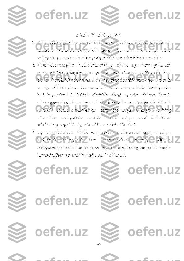 AMALIY TAKLIFLAR
1. Trematadozlarga   samarali   kurashish   chora   tadbirlari   sifatida   kasallikning
tarqatuvchi   parazitlar   rivojlanishi     uchun   o‘ta   muhim   hisoblangan   oraliq
xo‘jayinlarga qarshi uchun kimyoviy moddalardan foydalanish mumkin. 
2. Kasallikka   nosog‘lom   hududlarda   qishloq   xo‘jalik   hayvonlarini   yilda   uch
martta profilaktik degelmintizatsiya tadbirlarini o‘tkazish. Ushbu tadbirlarni
birinchi hamda ikkinchi marttasi qish faslining dastlabki va oxirgi vaqtlarida
amalga   oshirish   pirovardda   esa   erta   bahorda   o‘tloqzorlarda   fassiolyozdan
holi   hayvonlarni   bo‘lishini   ta’minlab   qishgi   uyqudan   chiqqan   hamda
ularning yangi avlodlarini parazit lichinkalari bilan zararlanishi oldi olinadi.
Uchinchi   martta   o‘tkaziladigan   degelmintizatsiya   ishlariyoz   faslining
o‘rtalarida     mollyuskalar   tanasida     qishlab   qolgan   parazit   lichinkalari
sababidan yuzaga keladigan kasallikka qarshi o‘tkaziladi.
3. Uy   parrandalaridan   o‘rdak   va   g‘ozlarni   mollyuskalar   keng   tarqalgan
hududlarda   ko‘paytirish   ham   trematadozlarni   taraqqiyot   siklidan
mollyuskalarni   chiqib   ketishiga   va   natijada   kasallikning   uchrashini   keskin
kamaytiradigan samarali biologik usul hisoblanadi.
66 