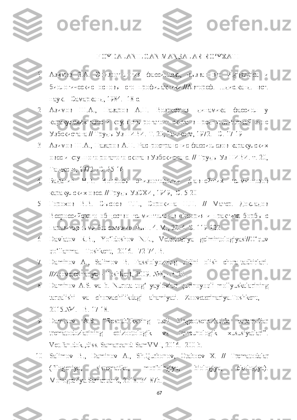 FOYDALANILGAN MANBALAR RO‘YXATI
1 Азимов   З.А.   Эпизотология   фассиолеза,   вызванного   F . gigantica   и
биологические   основы   его   профилактики.//Автореф.   ... дис.канд.   вет.
наук. - Самарканд, 1984.  - 18 с.
2 Азимов   Ш.А.,   Назаров   А.Н.   Возрастная   динамика   фассиол   у
каракулских   овес   и   крупного   рогатого   скота   в   предгорно-горной   зоне
Узбекистана // Труды Уз НИВИ. Т. 20, Ташкент, 1972. - С. 17-19
3 Азимов   Ш.А.,   Назаров   А.Н.   Распространение   фассиолезов   каракулских
овес и крупного рогатого скота в Узбекистане. // Труды Уз НИВИ. т. 20,
Ташкент, 1972. -С. 15-16
4 Баданин   Н.В.   Вопросы   эпизотологии   главнейших   гелминтозов
каракулских овес. //Труды УзСХИ, 1949, -С. 5-20
5 Горmов   В.В.   Сысоев   Т.Г.,   Сорокина   Н.Н.   //   Матер.   Докладов
Всероссийского   общество   гелминтологов   «Теория   и   практика   борбы   с
паразитарными болезнями». Вып. 4. М., 2004. С. 119-122.
6 Davlatov   R.B.,   Yo‘ldoshov   N.E.,   Veterinariya   gelmintologiyasi//O‘quv
qo‘llanma.  -  Toshkent ,  -2016.  – 72-74.  B.
7 Daminov   A.,   Salimov   B.   Fassiolyozning   oldini   olish   chora-tadbirlari.
//Zooveterinariya . - Toshkent , 2009.-№8,  - B .20  .
8 Daminov   A.S.   va   b.   Nurota   tog‘   yaylovlari   qorinoyoqli   mollyuskalar i ning
tarqalishi   va   chorvachilikdagi   ahamiyati.   Zooveterinariya .Toshkent,   -
2015. №4. - B.  17-18 .
9 Daminov   A.S.   “Respublikaning   turli   biogeotsenozlarida   qoramollar
trematodozlarining   epizootologik   va   immunologik   xususiyatlari”.
Vet .f an .d ok .,diss. Samarqand: SamVMI, 2016.- 200 b.
10 Salimov   B.,   Daminov   A.,   Sh.Qurbonov,   Otabo е v   X.   //   Tr е matodalar
(filog е niya,   sist е matika,   morfologiya,   biologiya,   е kologiya).
Monografiya. Samarqand,  2018.  34- 87b.
67 