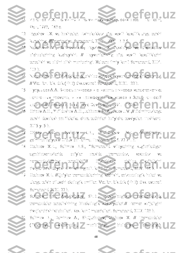 11 Иргашев   И.Х.   Гелминты   и   гелминтозы   каракулских   овес.   -   Ташкент,
Фан, 1973 ,  -183  с .
12 Irgashev   I.X.   va   boshqalar.   Exinokokkoz   o‘ta   xavfli   kasallik-unga   qarshi
kurashing. //Veterinariya.  Samarqand,  2000.  -  №3 . - B  3-6. 
13 Nazarov   B.M.,   Salimov   B.S.,   Fayziev   J.X.   Fassiolyoz   va   dikrotselioz
o‘choqlarining   kuchayishi.   //   Hayvonlarining   o‘ta   xavfli   kasalliklarini
tarqalishi va oldini olish monitoringi. Xalqaro ilmiy konf. Samarqand, 2004.
103 b.
14 Norqobilov B.T. O‘zbekistonda qishloq xo‘jalik hayvonlarining shistosomozi
// Vet. fan. fals .  dok (PhD) diss.avtoref. Samarqand ,  2020 .- 22  b.
15 Нуруллаев А.А. Биоекологическая и епизотологическая характеристика
патогенных   трематg   и   их   промежуточных   хозяев   в   Зарафшаннской
долине. // Дисс. канд. биол. наук. Самарканд, 1991. – 161 с.
16 Oripov A.O., Yo‘ldoshov A.O., Jabborov Sh.A., Isaеv J.M.,// Gеlmintozlarga
qarshi   davolash-profilaktika   chora-tadbirlari   bo‘yicha   tavsiyalar.   Toshkеnt-
2015 y. 5-b .
17 Oripov   A.O.,   Davlatov   R.B.,   Yo‘ldoshov   N.Е.,   Vеtеrinariya
gеlmintologiyasi// O‘quv qo‘llanma. Toshkеnt ,  2016. 72-74. b.
18 Otaboеv   X.Е.,   Salimov   B.S.,   “Samarqand   viloyatining   sug‘oriladigan
agrobiotsеnozlarida   qo‘ylar   orasida   trеmatodoz,   sеstodoz   va
nеmatodozlarning   tarqalishi”//   O‘zbеkiston   qishloq   xo‘jaligini
rivojlantirishda yosh olimlarning roli. konf. to‘p. Samarqand ,  2007. 116 b.
19 Otaboеv   X.Е.   //Qo‘ylar   trеmatodalarining   kеchishi,   еpizootologik   holati   va
ularga   ta’sir   qiluvchi   еkologik   omillar.   Vеt.fan.fals.dok   (PhD)   diss.   avtorеf.
Samarqand-2020. 22 b.
20 Salimov   B.S.,   Avеzimbеtov   Sh.D.,   Qoraqolpog‘iston   rеspublikasida
trеmatodalar   tarqalishining   bioеkologik   xususiyatlari.//   Fеrmеr   xo‘jaligini
rivojlantirish istiqbollari. Rеs. konf. matеriallari. Samarqand ,  2007. 123 b.
21 Salimov   B.,   Daminov   A.,   Sh.Qurbonov,   Otaboеv   X.   //   Trеmatodalar
(filogеniya,   sistеmatika,   morfologiya,   biologiya,   еkologiya).
68 