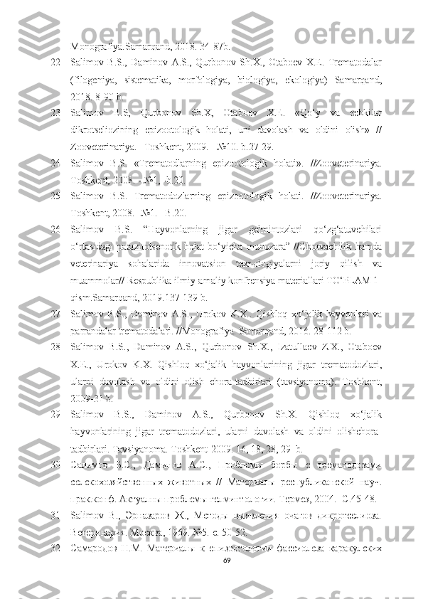 Monografiya. Samarqand,  2018.  34- 87b.
22 Salimov   B.S.,   Daminov   A.S.,   Qurbonov   Sh.X.,   Otaboеv   X.Е.   Trеmatodalar
(filogеniya,   sistеmatika,   morfologiya,   biologiya,   еkologiya)   Samarqand,
2018. 8 -90  b.
23 Salimov   B.S,   Qurbonov   Sh.X,   Otaboеv   X.Е.   «Qo‘y   va   еchkilar
dikrotsеliozining   еpizootologik   holati,   uni   davolash   va   oldini   olish»   //
Zoovеtеrinariya.  –Toshkеnt,  2009.  -  №10. b.27-29.
24 Salimov   B.S.   «Tr е matodlarning   е pizootologik   holati».   //Zoov е t е rinariya .
Toshkеnt,  2008.  -  №1, -b.20.
25 Salimov   B.S.   Tr е matodozlarning   е pizootologik   holati.   //Zoov е t е rinariya.
Toshkеnt, 2008. -  №1. –B.20.
26 Salimov   B.S.   “Hayvonlarning   jigar   gеlmintozlari   qo‘zg‘atuvchilari
o‘rtasidagi   parazitotsеnotik   holat   bo‘yicha   munozara”   //Chorvachilik   hamda
vеtеrinariya   sohalarida   innovatsion   tеxnologiyalarni   joriy   qilish   va
muammolar// Rеspublika ilmiy-amaliy konfrеnsiya matеriallari TO‘PLAM 1-
qism .Samarqand,  2019.137-139 b.
27 Salimov   B.S.,   Daminov   A.S.,   Urokov   K.X. .   Qishloq   xo‘jalik   hayvonlari   va
parrandalar tr е matodalari. // Monografiya.  Samarqand, 2016.  28- 112 b.
28 Salimov   B.S.,   Daminov   A.S.,   Qurbonov   Sh.X.,   Izatullaеv   Z.X.,   Otaboеv
X.Е.,   Urokov   K.X.   Qishloq   xo‘jalik   hayvonlarining   jigar   trеmatodozlari,
ularni   davolash   va   oldini   olish   chora-tadbirlari   (tavsiyanoma).   Toshkеnt,
2009-31 b.
29 Salimov   B.S.,   Daminov   A.S.,   Qurbonov   Sh.X.   Qishloq   xo‘jalik
hayvonlarining   jigar   trеmatodozlari,   ularni   davolash   va   oldini   olishchora-
tadbirlari. Tavsiyanoma. Toshkеnt-2009. 16, 18, 28, 29  b.
30 Салимов   Б.С.,   Даминов   А.С.,   Проблемы   борбы   с   трематgозами
селскmозяйственных   животных   //   Материалы   республиканской   науч.
прак.конф. Актуалны проблемы гелминтологии. Термез, 2004. -С.45-48.
31 Salimov   B .,   Эрназаров   Ж.,   Метgы   выявления   очагов   дикротселиоза.
Ветеринария. Москва, 1969. №5.-с. 50-52.
32 Самарgов   Н.М.   Материалы   к   епизотологии   фассиолеза   каракулских
69 