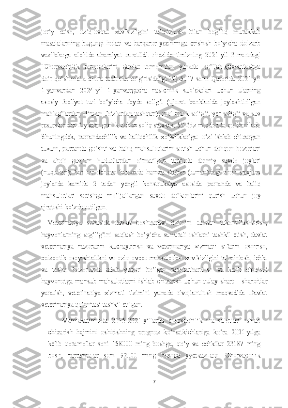 joriy   etish,   oziq-ovqat   xavfsizligini   ta’minlash   bilan   bog‘liq   murakkab
masalalarning   bugungi   holati   va   barqaror   yechimiga   erishish   bo‘yicha   dolzarb
vazifalarga   alohida   ahamiyat   qaratildi.   Prezidentimizning   2021-yil   3-martdagi
"Chorvachilik   tarmoqlarini   davlat   tomonidan   yanada   qo‘llab-quvvatlashga
doir qo‘shimcha chora-tadbirlar to‘g‘risida"gi  PQ-5017-sonli Qarorida 2021-yil
1-yanvardan   2024-yil   1-yanvargacha   naslchilik   sub’ektlari   uchun   ularning
asosiy   faoliyat   turi   bo‘yicha   foyda   solig‘i   (tijorat   banklarida   joylashtirilgan
mablag‘lardan olingan foizlardan tashqari), mol-mulk solig‘i, yer solig‘i va suv
resurslaridan foydalanganlik uchun soliq stavkasi 50 foiz miqdorida qo‘llaniladi.
Shuningdek,   parrandachilik   va   baliqchilik   xo‘jaliklariga:   o‘zi   ishlab   chiqargan
tuxum,  parranda   go‘shti   va  baliq   mahsulotlarini   sotish   uchun  dehqon   bozorlari
va   aholi   gavjum   hududlardan   o‘rnatilgan   tartibda   doimiy   savdo   joylari
(nuqtalari);   har   bir   dehqon   bozorida   hamda   shahar   (tuman)dagi   aholi   gavjum
joylarda   kamida   2   tadan   yengil   konstruksiya   asosida   parranda   va   baliq
mahsulotlari   sotishga   mo‘ljallangan   savdo   do‘konlarini   qurish   uchun   joy
ajratishi ko‘zda tutilgan.
Veterinariya   sohasida   davlat   boshqaruvi   tizimini   tubdan   takomillashtirish,
hayvonlarning   sog‘lig‘ini   saqlash   bo‘yicha   samarali   ishlarni   tashkil   etish,   davlat
veterinariya   nazoratini   kuchaytirish   va   veterinariya   xizmatii   sifatini   oshirish,
epizootik osoyishtalikni  va oziq-ovqat mahsulotlari xavfsizligini ta’minlash, ichki
va   tashqi   bozorlarda   talab   yuqori   bo‘lgan   raqobatbardosh   va   kelib   chiqishi
hayvonotga  mansub  mahsulotlarni  ishlab  chiqarish  uchun  qulay  shart   – sharoitlar
yaratish,   veterinariya   xizmati   tizimini   yanada   rivojlantirish   maqsadida   Davlat
veterinariya qo‘mitasi tashkil etilgan.
Mamlakatimizda   2016-2021-yillarda   chorvachilik   mahsulotlari   ishlab
chiqarish   hajmini   oshirishning   prognoz   ko‘rsatkichlariga   ko‘ra   2021-yilga
kelib   qoramollar   soni   158000   ming   boshga,   qo‘y   va   echkilar   23187   ming
bosh,   parrandalar   soni   92000   ming   boshga   yyetkaziladi.   Chorvachilik
7 