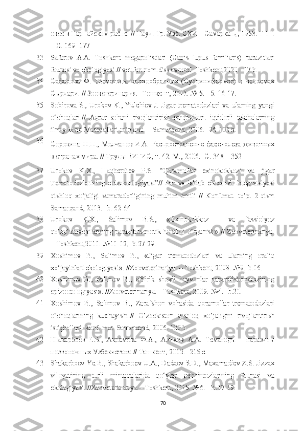 овес в Нарпайском раёне. // Науч. Тр. Узб. СХИ – Самарканд, 1958. Т 11.
– С. 169- 177
33 Safarov   A.A.   Toshkent   megapolistlari   (Canis   lupus   familiaris)   parazitlari
faunasi va еkologiyasi.// vet.fan.nom.diss.avtoref. Toshkent , 2020.- 17 b.
34 Сафарова   Ф.   Трематgы   карпобразных   (Сурриниформес)   в   вgоемах
Сырдари. // Зоветеринария. -  Тошкент, 2013 .  № 5. - б. 16-17 .
35 Sobirova   S.,   Urokov   K.,   Yulchiev   J.   Jigar   trematodozlari   va   ularning   yangi
o‘choqlari.//   Agrar   sohani   rivojlantirish   istiqbollari.   iqtidorli   talabalarning
ilmiy konf. Materiallari to‘plami. – Samarqand, 2006.-  96-100 b.
36
Сорокина   Н.П.,   Молчанов   И.А.   Распространение   фассиолеза   животных
в странах мира. // Труды ВИГИС, т. 42. М., 2006. -С. 348 – 352
37 Urokov   K.X.,   Haqberdiev   P.S.   “Qoramollar   exinokokkozi   va   jigar
trematodozlarining   epizootologiyasi”//   Fan   va   ishlab   chiqarish   integratsiyasi
qishloq   xo‘jaligi   samaradorligining   muhim   omili   //   Konf.mat.   to‘p.   2-qism
Samarqand ,  2013. -b. 62-64
38 Urokov   K.X.,   Salimov   B.S.,   «Exinokokkoz     va   fassiolyoz
qo‘zg‘atuvchilarining parazitotsenotik holatini o‘rganish» // Zooveterinariya.
– Toshkent, 2011.-№11-12,  - b.27-29.
39 Xoshimov   B.,   Salimov   B.,   «Jigar   trematodozlari   va   ularning   oraliq
xo‘jayinlari ekologiyasi». //Zooveterinariya.  – Toshkent,  2008.-№9. - b.16.
40 Xoshimov   B.,   Salimov   B.,   «Yirik   shoxli   hayvonlar   paramfistomatozining
epizootologiyasi». //Zooveterinariya.  - Toshkent,  2009.-№4.  - b.20.
41 Xoshimov   B.,   Salimov   B.,   Zarafshon   vohasida   qoramollar   trematodozlari
o‘choqlarining   kuchayishi.//   O‘zbekiston   qishloq   xo‘jaligini   rivojlantirish
istiqbollari. konf. mat. Samarqand ,  2006. 130 b.
42 Шакарбоев   Е.Б.,   Акрамова   Ф.А.,   Азимов   А.А.   Тематgы   -   паразиты
позвоночных Узбекистана.// Ташкент, 2012. -215 с.
43 Shakarboev Ye.B., Shakarboev U.A., Dadaev S.D., Maxamadiev Z.S. Jizzax
viloyatining   turli   mintaqalarida   qo‘ylar   gelmintozlarining   faunasi   va
ekologiyasi. //Zooveterinariya.  -  Toshkent, 2015. № 6. - B. 17-19 .
70 