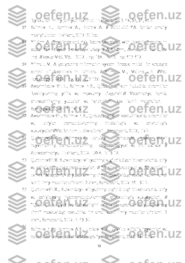 faylasuflari milliy jamiyati nashrioti. Toshkеnt, 2012. 48, 53, 54, 86.b.
56 Salimov   B.,   Daminov   A.,   Botirov   A.   //   ZOOLOGIYA   fanidan   amaliy
mashg‘ulotlar. Toshkеnt, 2017. 30 bеt.
57 Yildirm   A.   Prеvalеncе   and   risk   factors   associatеd   with   Fasciola   hеpatica   in
cattlе   from   Kaysеri   provincе,   Turkеy.   /   A.Yildirm,   A.   Ica,   O.   Duzlu,   A.
Inci. //Rеvuе Méd. Vét. - 2007. - pg. 158. - N.12. - pg. 613-617.
58 Yilma   J.M.   A   gеographic   information   systеm   forеcast   modеl   for   stratеgic
control   of   fasciolosis   in   Ethiopia.   /   Yilma   J.M.,   Malonе   J.B.   //Vеt.
Parasitolgy. - 1998. - pg. 78. - 103-127.
59 Avezimbetov   Sh . D .,   Salimov   B . S .,   Qoraqolpog ‘ iston   hududida   qoramollar
fassiolyozining   yillik   va   mavsumiy   o ‘ zgarishi .//   Veterinariya   hamda
chorvachilikning   yutuqlari   va   istiqbollari.   Res.   konf.   materiallari.   -
Samarqand, 2006. - B. 18-19
60 Avezimbetov   Sh .,  Salimov   B . S .,  Qoraqalpog ‘ iston   Respublikasida   qoramollar
va   qo ‘ ylar   trematodozlarining   bioekologik   va   epizitologik
xususiyatlari // Vet . fan . nom . ... diss . aftoref . -  Samarqand , 2007, -19  b .
61 QurbonovSh . X .,   SalimovB . S .   Janubiy     mintaqada   mayda   shoxli
hayvonlarning   trematodozlarining     epizootologiyasi   va   profilaktikasi   //
Zooveterinariya .– Toshkent , 2009. - № 8. - b .15-17.
62 QurbonovSh . X .  Surxondaryo   viloyatining   sug ‘ oriladigan   biosenozlarida   qo ‘ y
va   echkilarning   jigar   trematodozlari . //  “ Qishloq   taraqqiyoti   va   farovonligini
oshirishda   agrar   fanlar   yutuqlarining   o ‘ rni ”   mavzusidagi   respublika   ilm - amal
konf .  Ilmiy   maqollar   to ‘ plami . 2  qism ,  Samarqand , 2009. 36 - 50  b .
63 QurbonovSh . X .,   Surxondaryo   viloyatining   tog ‘ oldi - tog ‘   biosenozlarida   qo ‘ y
va   echkilarning   jigartrematodozlarining   epizootologik   xususiyatlari .   //
“ Qishloq   taraqqiyoti   va   farovonligini   oshirishda   agrar   fanlar   yutuqlarining
o ‘ rni ”   mavzusidagi   respublika   ilm - amal   konf .   Ilmiy   maqollar   to ‘ plami .   2
qism ,- Samarqand , 2009.  B . 45-50.
64
Salimov   B.S.,   Daminov   A.S.,   Urokov   K.X..   Qishloq   xo‘jalik   hayvonlari   va
parrandalar trematodalari. //Monografiya. Samarqand, 2016. 28-112 b.
72 