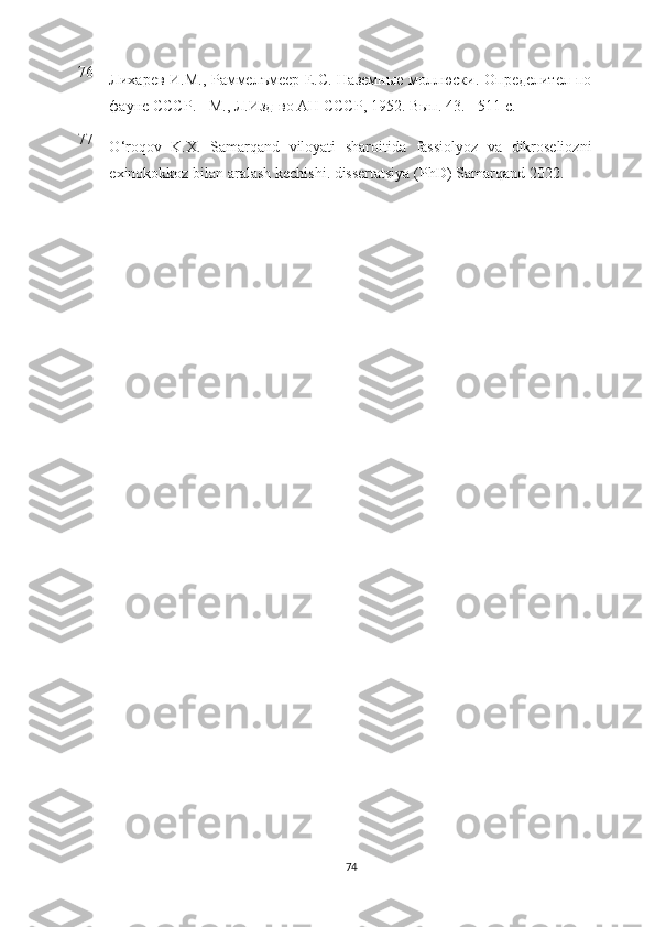 76
Лихарев И.М., Раммелъмеер Е.С. Наземные моллюски. Определител по
фауне СССР. - М., Л.Изд-во АН СССР, 1952.  Вып. 43. - 511 с.
77
O ‘ roqov   K . X .   Samarqand   viloyati   sharoitida   fassiolyoz   va   dikroseliozni
exinokokkoz   bilan   aralash   kechishi .  dissertatsiya  ( PhD )  Samarqand  2022.
74 