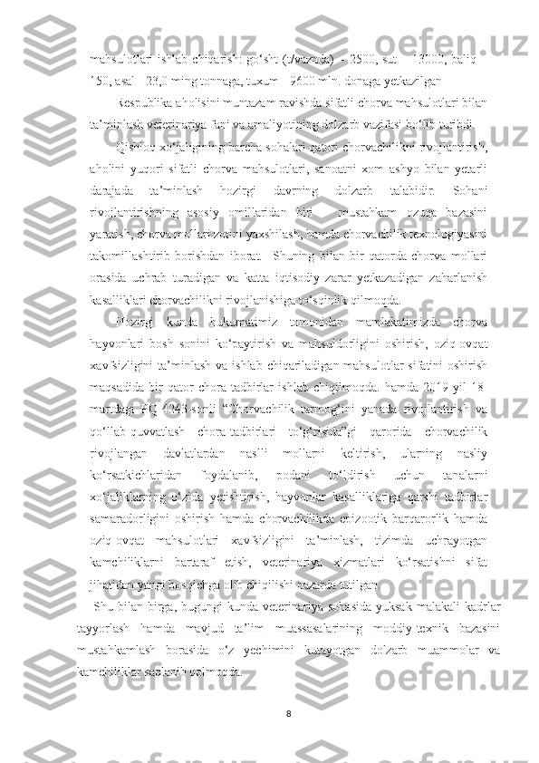 mahsulotlari ishlab chiqarish:  go‘sht (t/vaznda) – 2500, sut  – 13000, baliq –
150, asal - 23,0 ming tonnaga, tuxum - 9600 mln. donaga yetkazilgan
Respublika aholisini muntazam ravishda sifatli chorva mahsulotlari bilan
ta’minlash veterinariya fani va amaliyotining dolzarb vazifasi bo‘lib turibdi. 
Qishloq xo‘jaligining barcha sohalari qatori chorvachilikni rivojlantirish,
aholini   yuqori   sifatli   chorva   mahsulotlari,   sanoatni   xom   ashyo   bilan   yetarli
darajada   ta’minlash   hozirgi   davrning   dolzarb   talabidir.   Sohani
rivojlantirishning   asosiy   omillaridan   biri   –   mustahkam   ozuqa   bazasini
yaratish, chorva mollari zotini yaxshilash, hamda chorvachilik texnologiyasini
takomillashtirib   borishdan   iborat.     Shuning   bilan   bir   qatorda   chorva   mollari
orasida   uchrab   turadigan   va   katta   iqtisodiy   zarar   yetkazadigan   zaharlanish
kasalliklari chorvachilikni rivojlanishiga to‘sqinlik qilmoqda.
Hozirgi   kunda   hukumatimiz   tomonidan   mamlakatimizda   chorva
hayvonlari   bosh   sonini   ko‘paytirish   va   mahsuldorligini   oshirish,   oziq-ovqat
xavfsizligini  ta’minlash  va ishlab  chiqariladigan mahsulotlar  sifatini  oshirish
maqsadida   bir   qator   chora-tadbirlar   ishlab   chiqilmoqda.   hamda   2019-yil   18-
martdagi   PQ-4243-sonli   “Chorvachilik   tarmog‘ini   yanada   rivojlantirish   va
qo‘llab-quvvatlash   chora-tadbirlari   to‘g‘risida”gi   qarorida   chorvachilik
rivojlangan   davlatlardan   naslli   mollarni   keltirish,   ularning   nasliy
ko‘rsatkichlaridan   foydalanib,   podani   to‘ldirish   uchun   tanalarni
xo‘jaliklarning   o‘zida   yetishtirish,   hayvonlar   kasalliklariga   qarshi   tadbirlar
samaradorligini   oshirish   hamda   chorvachilikda   epizootik   barqarorlik   hamda
oziq-ovqat   mahsulotlari   xavfsizligini   ta’minlash,   tizimda   uchrayotgan
kamchiliklarni   bartaraf   etish,   veterinariya   xizmatlari   ko‘rsatishni   sifat
jihatidan yangi bosqichga olib chiqilishi nazarda tutilgan. 
Shu  bilan   birga,  bugungi  kunda  veterinariya  sohasida  yuksak   malakali  kadrlar
tayyorlash   hamda   mavjud   ta’lim   muassasalarining   moddiy-texnik   bazasini
mustahkamlash   borasida   o‘z   yechimini   kutayotgan   dolzarb   muammolar   va
kamchiliklar saqlanib qolmoqda.
8 