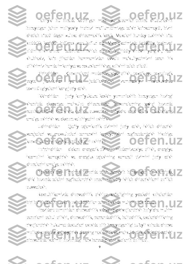 Tabiiyki   bu   borada   keltirilgan   misol   va   raqamlar   tobora   chuqurlashib
borayotgan   jahon   moliyaviy   inqirozi   ma’lumotimizga   ta’sir   ko‘rsatmaydi,   bizni
chetlab   o‘tadi   degan   xulosa   chiqarmaslik   kerak.   Masalani   bunday   tushinish   o‘ta
soddalik   kechirib   bo‘lmas   x ato   bo‘lur   edi.   Mamlakatimizda   iqtisodiy   inqirozni
oldini   olish   chora   –   tadbirlarini   ishlab   chiqish   bu   jiddiy   sinovni   yengish,   hech
shubhasiz,   ko‘p   jihatidan   hammamizdan   avvalo   ma’suliyatimizni   teran   his
qilishimiz hamda imkoniyat va resurslarni ishga solishni talab qiladi. 
Birinchidan   –   Korxonalarni   modernizatsiya   qilish,   texnik   va   texnologik
qayta   jihozlashni   yanada   jadallashtirish   zamonaviy   moslanuvchan
texnodlogiyalarni keng joriy etish.
Ikkinchidan   –   joriy   kon’yuktura   keskin   yomonlashib   borayotgan   hozirgi
sharoitda   eksportga   mahsulot   chiqaradigan   korxonalarning   tashqi   bozorda
raqobatbardosh   bo‘lishini   qo‘llab   quvvatlash   bo‘yicha   aniq   chora   –   tadbirlarni
amalga oshirish va eksport salohiyatini oshirish.
Uchinchidan   –   Qat’iy   tejamkorlik   tizimini   joriy   etish,   ishlab   chiqarish
xarajatlari   va   maxsulotlari   tannarxini   kamaytirishni   rag‘batdantirish   hisobiga
korxonalarning raqobatbardoshligini oshirish .
To‘rtinchidan   –   elektro   energetik   tizimini   modernizatsiya   qilish,   energiya
istemolini   kamaytirish   va   energius   tejashning   samarali   tizimini   joriy   etish
choralarini amalga oshirish. 
Beshinchidan   –   mehnat   bozorida   talab   kamayib   borayotgan   bir   sharoitda,
ichki  bozorda talabni  rag‘batlantirish orqali  m aha lliy ishlab chiqarishlarni  qo‘llab
quvvatlash. 
Respublikamizda   chorvachilik   qishloq   xo‘jaligining   yetakchi   s oh alaridan
biri bo‘lib, a h olini oziq – ovqatlari bilan ta’minlashda muhim o‘rin tutadi. 
Prezident tomonidan chorvachilik sohasining rivojlantirish bo‘yicha muhim
qarorlarni qabul qilishi, chorvachilik, parrandachilik, baliqchilik, asalarichilikning
rivojlantirish hukumat dasturlar i   asosida olib borayotganligi tufayli sohada chorva
mollari sonining ko‘paytirish ularning nasldorlik va mahsuldorlik sifatlarini ortishi
pirovardida iste’mol bozoridagi narx barqarorligini saqlanib qolinadi. 
9 