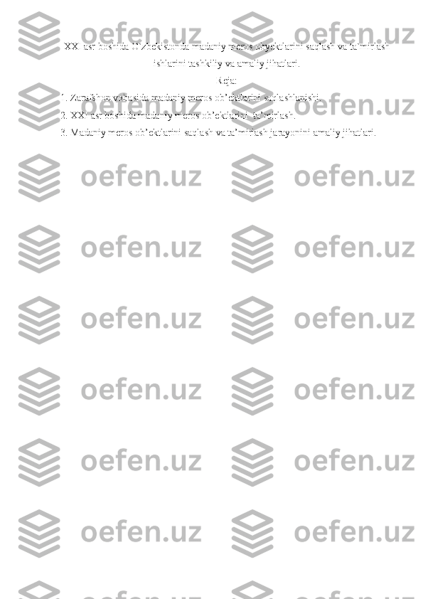 XXI asr boshida O`zbekistonda madaniy meros obyektlarini saqlash va ta`mirlash
ishlarini tashkiliy va amaliy jihatlari.
Reja:
1. Zarafshon vohasida madaniy meros ob’ektlarini saqlashlanishi.
2. XXI asr boshida madaniy meros ob’ektlarini  ta’mirlash.
3. Madaniy meros ob’ektlarini saqlash va ta’mirlash jarayonini amaliy jihatlari. 