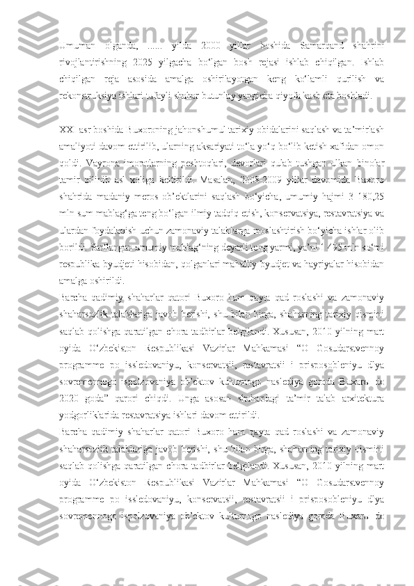 Umuman   olganda,   ......   yilda   2000   yillar   boshida   Samarqand   shahrini
rivojlantirishning   2025   yilgacha   bo‘lgan   bosh   rejasi   ishlab   chiqilgan.   Ishlab
chiqilgan   reja   asosida   amalga   oshirilayotgan   keng   ko‘lamli   qurilish   va
rekonstruksiya ishlari tufayli shahar butunlay yangicha qiyofa kasb eta boshladi.
XXI asr boshida Buxoroning jahonshumul tarixiy obidalarini saqlash va ta’mirlash
amaliyoti davom ettirilib, ularning aksariyati to‘la yo‘q bo‘lib ketish xafidan omon
qoldi.   Vayrona   imoratlarning   peshtoqlari,   devorlari   qulab   tushgan   ulkan   binolar
tamir   qilinib   asl   xoliga   keltirildi.   Masalan,   2008-2009   yillar   davomida   Buxoro
shahrida   madaniy   meros   ob’ektlarini   saqlash   bo‘yicha,   umumiy   hajmi   3   180,25
mln sum mablag‘ga teng bo‘lgan ilmiy tadqiq etish, konservatsiya, restavratsiya va
ulardan foydalanish uchun zamonaviy talablarga moslashtirish bo‘yicha ishlar olib
borildi. Sarflangan umumiy mablag‘ning deyarli teng yarmi, ya’ni 1 495 mln so‘mi
respublika byudjeti hisobidan, qolganlari mahalliy byudjet va hayriyalar hisobidan
amalga oshirildi.
Barcha   qadimiy   shaharlar   qatori   Buxoro   ham   qayta   qad   roslashi   va   zamonaviy
shaharsozlik   talablariga   javob   berishi,   shu   bilan   birga,   shaharning   tarixiy   qismini
saqlab   qolishga   qaratilgan  chora   tadbirlar   belgilandi.   Xususan,   2010  yilning   mart
oyida   O‘zbekiston   Respublikasi   Vazirlar   Mahkamasi   “O   Gosudarstvennoy
programme   po   issledovaniyu,   konservatsii,   restavratsii   i   prisposobleniyu   dlya
sovremennogo   ispolzovaniya   ob’ektov   kulturnogo   naslediya   goroda   Buxar ы   do
2020   goda”   qarori   chiqdi.   Unga   asosan   shahardagi   ta’mir   talab   arxitektura
yodgorliklarida restavratsiya ishlari davom ettirildi.
Barcha   qadimiy   shaharlar   qatori   Buxoro   ham   qayta   qad   roslashi   va   zamonaviy
shaharsozlik   talablariga   javob   berishi,   shu   bilan   birga,   shaharning   tarixiy   qismini
saqlab   qolishga   qaratilgan  chora   tadbirlar   belgilandi.   Xususan,   2010  yilning   mart
oyida   O‘zbekiston   Respublikasi   Vazirlar   Mahkamasi   “O   Gosudarstvennoy
programme   po   issledovaniyu,   konservatsii,   restavratsii   i   prisposobleniyu   dlya
sovremennogo   ispolzovaniya   ob’ektov   kulturnogo   naslediya   goroda   Buxar ы   do 