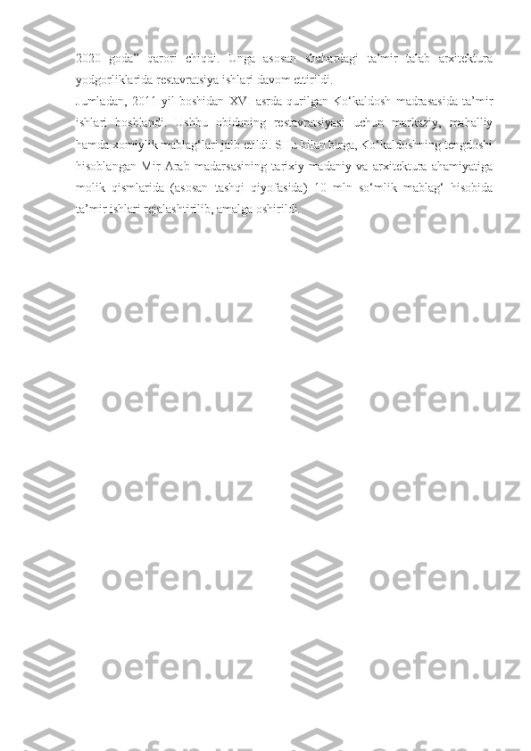 2020   goda”   qarori   chiqdi.   Unga   asosan   shahardagi   ta’mir   talab   arxitektura
yodgorliklarida restavratsiya ishlari davom ettirildi.
Jumladan,   2011   yil   boshidan   XVI   asrda   qurilgan   Ko‘kaldosh   madrasasida   ta’mir
ishlari   boshlandi.   Ushbu   obidaning   restavratsiyasi   uchun   markaziy,   mahalliy
hamda xomiylik mablag‘lari jalb etildi. SHu bilan birga, Ko‘kaldoshning tengdoshi
hisoblangan   Mir   Arab   madarsasining   tarixiy-madaniy   va   arxitektura   ahamiyatiga
molik   qismlarida   (asosan   tashqi   qiyofasida)   10   mln   so‘mlik   mablag‘   hisobida
ta’mir ishlari rejalashtirilib, amalga oshirildi. 