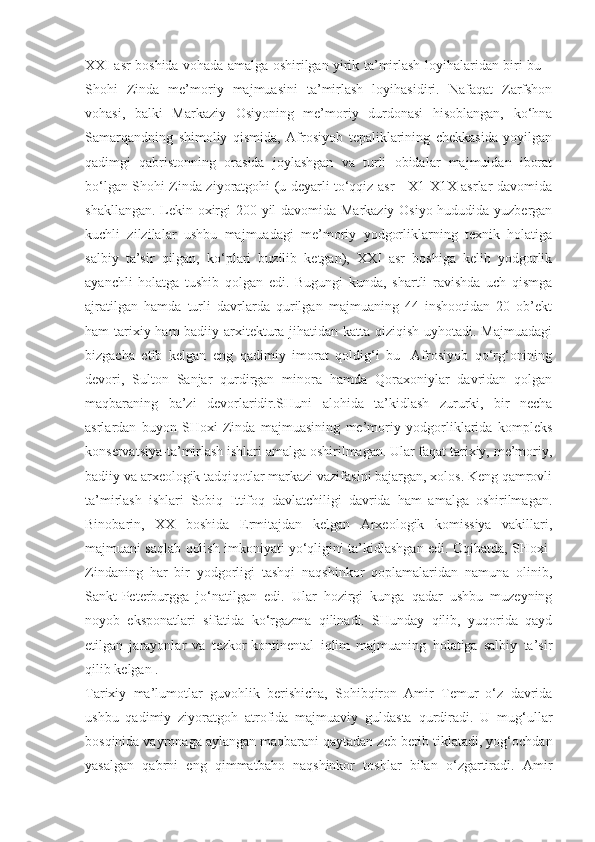 XXI asr boshida vohada amalga oshirilgan yirik ta’mirlash loyihalaridan biri bu –
Shohi   Zinda   me’moriy   majmuasini   ta’mirlash   loyihasidiri.   Nafaqat   Zarfshon
vohasi,   balki   Markaziy   Osiyoning   me’moriy   durdonasi   hisoblangan,   ko‘hna
Samarqandning   shimoliy   qismida,   Afrosiyob   tepaliklarining   chekkasida   yoyilgan
qadimgi   qabristonning   orasida   joylashgan   va   turli   obidalar   majmuidan   iborat
bo‘lgan Shohi Zinda ziyoratgohi (u deyarli to‘qqiz asr - X1-X1X asrlar davomida
shakllangan. Lekin oxirgi 200 yil davomida Markaziy Osiyo hududida yuzbergan
kuchli   zilzilalar   ushbu   majmuadagi   me’moriy   yodgorliklarning   texnik   holatiga
salbiy   ta’sir   qilgan,   ko‘plari   buzilib   ketgan),   XXI   asr   boshiga   kelib   yodgorlik
ayanchli   holatga   tushib   qolgan   edi.   Bugungi   kunda,   shartli   ravishda   uch   qismga
ajratilgan   hamda   turli   davrlarda   qurilgan   majmuaning   44   inshootidan   20   ob’ekt
ham tarixiy ham  badiiy arxitektura jihatidan katta qiziqish uyhotadi. Majmuadagi
bizgacha   etib   kelgan   eng   qadimiy   imorat   qoldig‘i   bu   -Afrosiyob   qo‘rg‘onining
devori,   Sulton   Sanjar   qurdirgan   minora   hamda   Qoraxoniylar   davridan   qolgan
maqbaraning   ba’zi   devorlaridir.SHuni   alohida   ta’kidlash   zururki,   bir   necha
asrlardan   buyon   SHoxi-Zinda   majmuasining   me’moriy   yodgorliklarida   kompleks
konservatsiya-ta’mirlash ishlari amalga oshirilmagan. Ular faqat tarixiy, me’moriy,
badiiy va arxeologik tadqiqotlar markazi vazifasini bajargan, xolos. Keng qamrovli
ta’mirlash   ishlari   Sobiq   Ittifoq   davlatchiligi   davrida   ham   amalga   oshirilmagan.
Binobarin,   XX   boshida   Ermitajdan   kelgan   Arxeologik   komissiya   vakillari,
majmuani saqlab qolish imkoniyati yo‘qligini ta’kidlashgan edi. Oqibatda, SHoxi-
Zindaning   har   bir   yodgorligi   tashqi   naqshinkor   qoplamalaridan   namuna   olinib,
Sankt-Peterburgga   jo‘natilgan   edi.   Ular   hozirgi   kunga   qadar   ushbu   muzeyning
noyob   eksponatlari   sifatida   ko‘rgazma   qilinadi.   SHunday   qilib,   yuqorida   qayd
etilgan   jarayonlar   va   tezkor-kontinental   iqlim   majmuaning   holatiga   salbiy   ta’sir
qilib kelgan .
Tarixiy   ma’lumotlar   guvohlik   berishicha,   Sohibqiron   Amir   Temur   o‘z   davrida
ushbu   qadimiy   ziyoratgoh   atrofida   majmuaviy   guldasta   qurdiradi.   U   mug‘ullar
bosqinida vayronaga aylangan maqbarani qaytadan zeb berib tiklatadi, yog‘ochdan
yasalgan   qabrni   eng   qimmatbaho   naqshinkor   toshlar   bilan   o‘zgartiradi.   Amir 