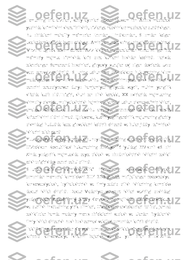 Temurning   oila   a’zolari,   saroy   ayonlari   hazrati   Qussam   ibn   Abbos   maqbarasi
yaqinida ko‘milishni sharaf bilishib, o‘zlariga naqshinkor maqbaralar qurdirishgan.
Bu   obidalarni   mahalliy   me’morlar   Erondan,   Hindistondan,   SHomdan   kelgan
ustalar hamkorligida barpo etishgan. Amir Temurdan so‘ng uning ishlarini nabirasi
Mirzo   Ulug‘bek   davom   ettiradi.   Aziz   kishilar   maqbaralaridan   iborat   bo‘lgan   bu,
me’moriy   majmua   o‘tmishda   ko‘p   qora   kunlarni   boshdan   kechirdi.   Tarixda
takrorlangan   Samarqand   bosqinlari,   g‘oyaviy   xurujlar   avj   olgan   davrlarda   uzoq
vaqt   qarovsiz   qoldirildi.   SHuning   uchun   ham   O‘zbekiston   hukumatining   islom
madaniyatida   muhim   o‘rin   tutgan   ushbu   majmuani   himoyaga   olish   bilan   bog‘lik
qarorini   taraqqiyparvar   dunyo   hamjamiyati   g‘oyatda   xayrli,   muhim   yangilik
sifatida   kutib   oldi.To‘g‘ri,   shuni   tan   olish   kerakki,   XX   oxirlarida   majmuaning
shimoliy qismida, moliyalashtirish hajmining kamligi uchun qisman ta’mir ishlari,
amalga   oshirlgan   edi.   Lekin   ushbu   amaliyot   antropogen   ta’siri   va   namlik
ko‘tarilishini oldini olmadi. Qolaversa, kuchli yog‘ingarchilik majumaning g‘arbiy
qismidagi   hududida  katta   g‘ovaklarni   keltirib   chiqardi   va   bular   jiddiy     ta’mirlash
ishlarini talab etardi
YUzaga kelgan vaziyat hamda ushbu noyob majmuaning saqlanishini hisobga olib,
O‘zbekiston   Respublikasi   hukumatining   2004   yil   16   iyuldagi   337-sonli   «SHohi
Zinda   yodgorlik   majmuasida   qayta   tiklash   va   obodonlashtirish   ishlarini   tashkil
etish to‘g‘risida» qarori qabul qilindi.
SHundan   so‘ng   “Ta’mirshunoslik”   institutining   Ixtisoslashgan   Kengashi
tomonidan   memorial   kompleksni   2004-2005   yillarga   mo‘ljallangan   restavratsiya-
konservatsiyalash,   loyihalashtirish   va   ilmiy-tadqiq   qilish   ishlarining   kompleks
dasturi   ishlab   chiqildi.   Dastur   Madaniyat   va   sport   ishlari   vazirligi   qoshidagi
yodgorliklarni saqlash Ilmiy-uslubiy Kengashining majlisida Toshkent  arxitektura
va   qurilish   institutining   yirik   olimlari,   O‘zbekiston   arxitektorlari   ittifoqi,   jamoat
tashkilotlar   hamda   madaniy   meros   ob’ektlarini   saqlash   va   ulardan   foydalanish
ilmiy-ishlab chiqarish Bosh boshqarmasi vakillari tomonidan ko‘rib chiqildi.
Taklif   qilingan   materiallar   Kengash   tomonidan   sinchiklab   o‘rganilganidan   keyin,
ko‘proq   konservatsiya   ishlarini   bajarish   va   shu   yo‘l   bilan   SHoxi-Zinda 