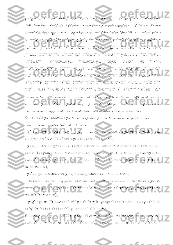 yodgorliklari   qismlarining   dastlabki   holatini   saqlab   qolish   va   yangi   qurilmalarni
iloji   boricha   cheklash   ishlarini   bajarishning   asrab-avaylash   uslubidan   iborat
kompleks   dasturga   qator   o‘zgartishlar   va   qo‘shimchalar   kiritildi.   SHundan   so‘ng
Kompleksning har bir yodgorligi bo‘yicha bir nechta yo‘nalishlarda ilmiy-tadqiqot
hamda   loyihalashtirish   ishlari   bajarildi.   Xususan,   saqlanib   qolgan   va   arxeologik
jihatdan oldindan ma’lum bo‘lgan ob’ektlar kompleks ilmiy-tadqiq qilindi, mavjud
ob’ektlarni   konservatsiya,   restavratsiya,   qayta   tiklash   va   texnik
mustahkamlashning   echimi   va   loyihalari   ishlab   chiqildi,   yangidan   aniqlangan
qurilmalarni   qisman   restavratsiya-konservatsiya   qilish   bo‘yicha   loyihalashtirish
ishlarining   echimini   ishlab   chiqish   bilan   bir   vaqtda   arxeologik   tadqiqotlar   olib
borildi, sayyohlik va ziyorat  ob’ektlarini ko‘rgazma qilish ishlarini  hisobga  olgan
holda   ansambl   hududlarini   obodonlashtirish   bo‘yicha   ishlari   loyihatlashtirildi,
alohida   yodgorliklar   yuzasidagi   yo‘qolib   ketgan   dekorativ   qoplamalar
na’munalarini tayyorlash va shu asosda maxsus tadqiqotlar olib borildi.
Konservatsiya-restavratsiya ishlari quyidagi yo‘nalishlarda amalga oshirildi:
- qurilmalarni mustahkamlash ishlari;
-   g‘isht   devorlarining   xavfli   joylarini   topish   va   restavratsiya   qilish,   markirovka
qilingan grafik va fotofiksatsiyalash ishlarini bajarish;
- yodgorliklarning saqlanib qolgan qismlarini texnik-mustahkamlash  ishlarini olib
borish   (poydevorlarni   mustahkamlash,   devorlar   pastki   qismlarini   kuchaytirish,
qurilish   qoidalariga   asoslangan   g‘isht   terish,   qo‘shimcha   aylanma   qurilmalarni
terish va h.k.);
- yo‘qolgan arxitekturaviy hajmlardagi devor qurilishini tiklash;
-   saqlanib   qolgan   hujjatlar   asosida   dekorativ   qoplamalarni   konservatsiya   va
restavratsiya qilish (yodgorliklarning o‘zida saqlanib qolgan va yig‘ma arxeologik
materiallar asosida);
-   yog‘ingarchilik   suvlarini   chiqarish   hamda   yodgorlikka   kirishni   qulaylashtirish
bo‘yicha hudud obodonchiligi ishlarini olib borish.
SHunday   qilib,   2004-2005   yillar   davomida   ushbu   majmuada   keng   qamrovli
qurilish   ta’mirlash   va   saqlash   ishlari   olib   borildi.   Ishlab   chiqarish   ishlarining 