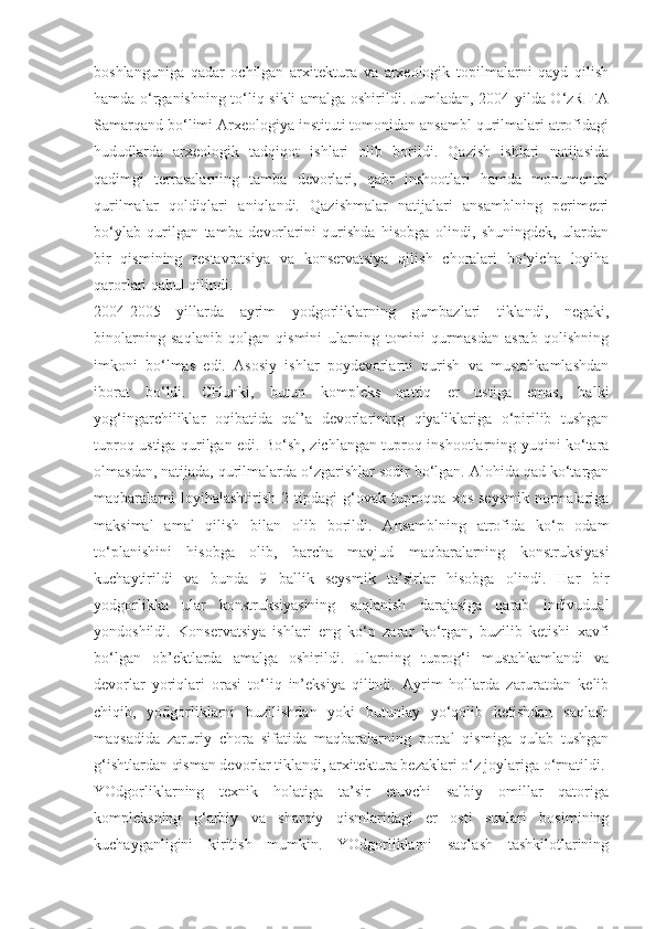 boshlanguniga   qadar   ochilgan   arxitektura   va   arxeologik   topilmalarni   qayd   qilish
hamda o‘rganishning to‘liq sikli amalga oshirildi. Jumladan, 2004 yilda O‘zR FA
Samarqand bo‘limi Arxeologiya instituti tomonidan ansambl qurilmalari atrofidagi
hududlarda   arxeologik   tadqiqot   ishlari   olib   borildi.   Qazish   ishlari   natijasida
qadimgi   terrasalarning   tamba   devorlari,   qabr   inshootlari   hamda   monumental
qurilmalar   qoldiqlari   aniqlandi.   Qazishmalar   natijalari   ansamblning   perimetri
bo‘ylab   qurilgan   tamba   devorlarini   qurishda   hisobga   olindi,   shuningdek,   ulardan
bir   qismining   restavratsiya   va   konservatsiya   qilish   choralari   bo‘yicha   loyiha
qarorlari qabul qilindi.
2004-2005   yillarda   ayrim   yodgorliklarning   gumbazlari   tiklandi,   negaki,
binolarning   saqlanib   qolgan   qismini   ularning   tomini   qurmasdan   asrab   qolishning
imkoni   bo‘lmas   edi.   Asosiy   ishlar   poydevorlarni   qurish   va   mustahkamlashdan
iborat   bo‘ldi.   CHunki,   butun   kompleks   qattiq   er   ustiga   emas,   balki
yog‘ingarchiliklar   oqibatida   qal’a   devorlarining   qiyaliklariga   o‘pirilib   tushgan
tuproq ustiga qurilgan edi. Bo‘sh, zichlangan tuproq inshootlarning yuqini ko‘tara
olmasdan, natijada, qurilmalarda o‘zgarishlar sodir bo‘lgan. Alohida qad ko‘targan
maqbaralarni  loyihalashtirish   2  tipdagi   g‘ovak  tuproqqa  xos   seysmik   normalariga
maksimal   amal   qilish   bilan   olib   borildi.   Ansamblning   atrofida   ko‘p   odam
to‘planishini   hisobga   olib,   barcha   mavjud   maqbaralarning   konstruksiyasi
kuchaytirildi   va   bunda   9   ballik   seysmik   ta’sirlar   hisobga   olindi.   Har   bir
yodgorlikka   ular   konstruksiyasining   saqlanish   darajasiga   qarab   indivudual
yondoshildi.   Konservatsiya   ishlari   eng   ko‘p   zarar   ko‘rgan,   buzilib   ketishi   xavfi
bo‘lgan   ob’ektlarda   amalga   oshirildi.   Ularning   tuprog‘i   mustahkamlandi   va
devorlar   yoriqlari   orasi   to‘liq   in’eksiya   qilindi.   Ayrim   hollarda   zaruratdan   kelib
chiqib,   yodgorliklarni   buzilishdan   yoki   butunlay   yo‘qolib   ketishdan   saqlash
maqsadida   zaruriy   chora   sifatida   maqbaralarning   portal   qismiga   qulab   tushgan
g‘ishtlardan qisman devorlar tiklandi, arxitektura bezaklari o‘z joylariga o‘rnatildi.
YOdgorliklarning   texnik   holatiga   ta’sir   etuvchi   salbiy   omillar   qatoriga
kompleksning   g‘arbiy   va   sharqiy   qismlaridagi   er   osti   suvlari   bosimining
kuchayganligini   kiritish   mumkin.   YOdgorliklarni   saqlash   tashkilotlarining 